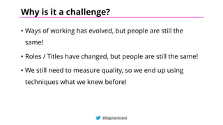 • Ways of working has evolved, but people are still the
same!
• Roles / Titles have changed, but people are still the same!
• We still need to measure quality, so we end up using
techniques what we knew before!
@BagmarAnand
Why is it a challenge?
 