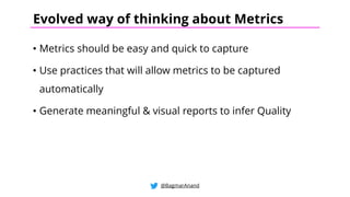 • Metrics should be easy and quick to capture
• Use practices that will allow metrics to be captured
automatically
• Generate meaningful & visual reports to infer Quality
@BagmarAnand
Evolved way of thinking about Metrics
 