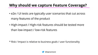 • e2e / UI tests are typically user scenarios that cut across
many features of the product
• High-impact / High-risk features should be tested more
than low-impact / low-risk features
* Risk / Impact is relative to business goals / user functionality
@BagmarAnand
Why should we capture Feature Coverage?
 