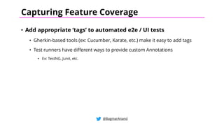 • Add appropriate ‘tags’ to automated e2e / UI tests
• Gherkin-based tools (ex: Cucumber, Karate, etc.) make it easy to add tags
• Test runners have different ways to provide custom Annotations
• Ex: TestNG, Junit, etc.
@BagmarAnand
Capturing Feature Coverage
 