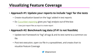 • Approach #1: Update your reports to include ‘tags’ for the tests
• Create visualization based on the ’tags’ added in test reports
• Ex: Cucumber-reporting gives you ‘tag’ analysis out-of-the-box
• Uses json report files as input to create report
• Approach #2: Benchmark tag data (if #1 is not feasible)
• Update test framework to “log” all tags & and its test name to a common csv
file
• Post test execution, open csv file in a spreadsheet, and create chart to
visualize Feature Coverage
@BagmarAnand
Visualizing Feature Coverage
 