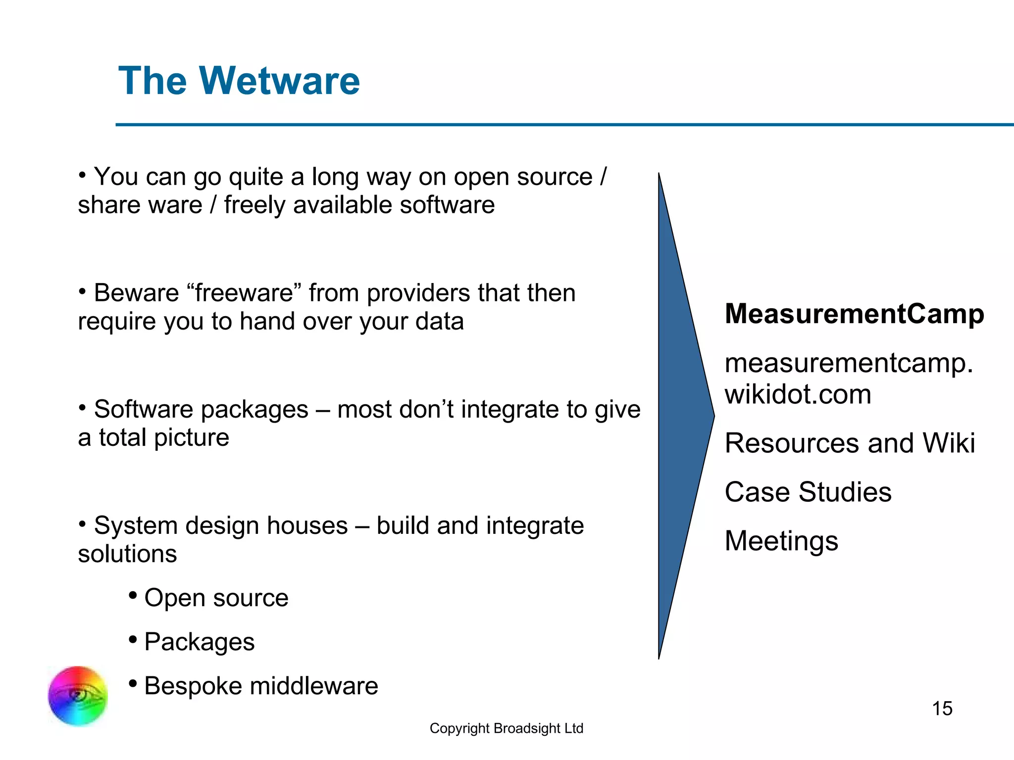 The Wetware You can go quite a long way on open source / share ware / freely available software Beware “freeware” from providers that then require you to hand over your data Software packages – most don’t integrate to give a total picture System design houses – build and integrate solutions  Open source  Packages Bespoke middleware MeasurementCamp measurementcamp.wikidot.com Resources and Wiki Case Studies Meetings 