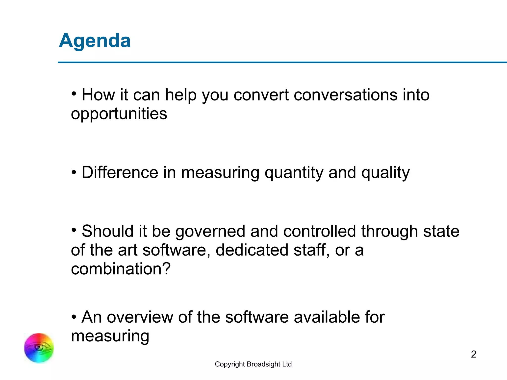 Agenda How it can help you convert conversations into opportunities •  Difference in measuring quantity and quality Should it be governed and controlled through state of the art software, dedicated staff, or a combination? •  An overview of the software available for measuring  