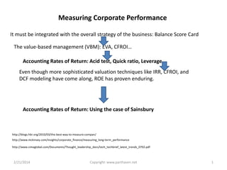 Measuring Corporate Performance
It must be integrated with the overall strategy of the business: Balance Score Card
The value-based management (VBM): EVA, CFROI…
Accounting Rates of Return: Acid test, Quick ratio, Leverage …
Even though more sophisticated valuation techniques like IRR, CFROI, and
DCF modeling have come along, ROE has proven enduring.

Accounting Rates of Return: Using the case of Sainsbury

http://blogs.hbr.org/2010/03/the-best-way-to-measure-compan/
http://www.mckinsey.com/insights/corporate_finance/measuring_long-term_performance
http://www.cimaglobal.com/Documents/Thought_leadership_docs/tech_techbrief_latest_trends_0702.pdf

2/21/2014

Copyright: www.parthasen.net

1

 