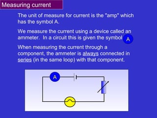 The unit of measure for current is the &quot;amp&quot; which has the symbol A. We measure the current using a device called an ammeter.  In a circuit this is given the symbol  When measuring the current through a component, the ammeter is  always  connected in  series  (in the same loop) with that component.  A Measuring current A A 