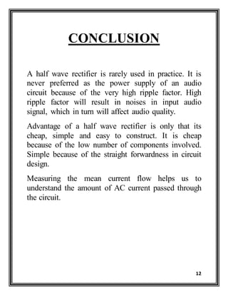 12
CONCLUSION
A half wave rectifier is rarely used in practice. It is
never preferred as the power supply of an audio
circuit because of the very high ripple factor. High
ripple factor will result in noises in input audio
signal, which in turn will affect audio quality.
Advantage of a half wave rectifier is only that its
cheap, simple and easy to construct. It is cheap
because of the low number of components involved.
Simple because of the straight forwardness in circuit
design.
Measuring the mean current flow helps us to
understand the amount of AC current passed through
the circuit.
 