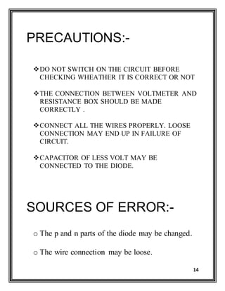 14
PRECAUTIONS:-
DO NOT SWITCH ON THE CIRCUIT BEFORE
CHECKING WHEATHER IT IS CORRECT OR NOT
THE CONNECTION BETWEEN VOLTMETER AND
RESISTANCE BOX SHOULD BE MADE
CORRECTLY .
CONNECT ALL THE WIRES PROPERLY. LOOSE
CONNECTION MAY END UP IN FAILURE OF
CIRCUIT.
CAPACITOR OF LESS VOLT MAY BE
CONNECTED TO THE DIODE.
SOURCES OF ERROR:-
o The p and n parts of the diode may be changed.
o The wire connection may be loose.
 