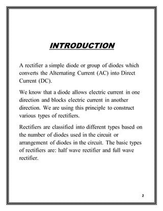 2
INTRODUCTION
A rectifier a simple diode or group of diodes which
converts the Alternating Current (AC) into Direct
Current (DC).
We know that a diode allows electric current in one
direction and blocks electric current in another
direction. We are using this principle to construct
various types of rectifiers.
Rectifiers are classified into different types based on
the number of diodes used in the circuit or
arrangement of diodes in the circuit. The basic types
of rectifiers are: half wave rectifier and full wave
rectifier.
 