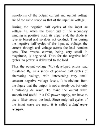 5
waveforms of the output current and output voltage
are of the same shape as that of the input ac voltage.
During the negative half cycles of the input ac
voltage i.e. when the lower end of the secondary
winding is positive w.r.t. its upper end, the diode is
reverse biased and so does not conduct. Thus during
the negative half cycles of the input ac voltage, the
current through and voltage across the load remains
zero. The reverse current, being very small in
magnitude, is neglected. Thus for the negative half
cycles no power is delivered to the load.
Thus the output voltage (VL) developed across load
resistance RL is a series of positive half cycles of
alternating voltage, with intervening very small
constant negative voltage levels, It is obvious from
the figure that the output is not a steady dc, but only
a pulsating dc wave. To make the output wave
smooth and useful in a DC power supply, we have to
use a filter across the load. Since only half-cycles of
the input wave are used, it is called a half wave
rectifier.
 