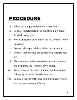8
PROCEDURE
i. Take a AC Supply and connect it to switch.
ii. Connect the terminal part of the AC to the p part of
the diode using wire.
iii. Now Connectthe other part of the AC terminal to the
Capacitor.
iv. Connect the n-part of the diode to the capacitor.
v. Connect the both ends of a capacitorto the resistance
box.
vi. Place a connectionbetween voltmeter and resitance
box by joining the terminals of voltmeter.
vii. Now power on the switch and find out the resultant
voltage by changing the resistance box.
viii. Calculatethe current by measuring the mean voltage
and resistance using ohm’s law.
 