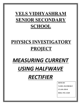 VELS VIDHYASHRAM
SENIOR SECONDARY
SCHOOL
PHYSICS INVESTIGATORY
PROJECT
MEASURING CURRENT
USING HALFWAVE
RECTIFIER
DONE BY
NAME:-MATHESH.T
CLASS:-XII-B
ROLL NO:-12225
 