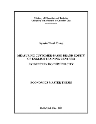 Ministry of Education and Training
University of Economics HoChiMinh City
----------------
Nguyễn Thanh Trung
MEASURING CUSTOMER-BASED BRAND EQUITY
OF ENGLISH TRAINING CENTERS:
EVIDENCE IN HOCHIMINH CITY
ECONOMICS MASTER THESIS
HoChiMinh City - 2009
 