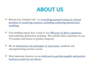  Bottom-Line Analytics LLC is a consulting group focusing on a broad
portfolio of marketing analytics, including marketing optimization
modeling
 Our modeling experts have a total of over 100 years of direct experience
with marketing optimization modeling. This includes direct experience in over
35 countries and dozens of product categories.
 We are dedicated to the principles of innovation, excellence and
uncompromising customer service.
 Most important, however, we are dedicated to getting tangible and positive
business results for our clients.
ABOUT US
 