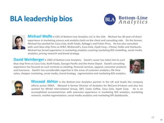 23
BLA leadership bios
Michael Wolfeis CEO of Bottom-Line Analytics LLC in the USA. Michael has 30 years of direct
experience in marketing science and analytics both on the client and consulting side. On the former,
Michael has worked for Coca-Cola, Kraft Foods, Kellogg’s and Fisher-Price. He has also consulted
with such blue-chip firms as AT&T, McDonald’s, Coca-Cola, Hyatt Corp., L’Oreal, FedEx and Starbucks.
Michael has broad experience in marketing analytics covering marketing ROI modelling, social media
analytics, pricing research and brand strategy.
Masood Akhtar is the Bottom-Line Analytics partner in the UK and heads the company
efforts across EMEA. Masood is former Director of Analytics for McCann-Erickson and also has
worked for Mintel International Group, JWT, Costa Coffee, Coca Cola, Hyatt Corp. He is an
accomplished econometrician with extensive experience in marketing ROI analytics, marketing
research, market segmentation, social media analytics and marketing KPI dashboards.
David Weinbergeris CMO of Bottom-Line Analytics. David’s career has taken him to such
blue-chip firms as Coca-Cola, Kraft Foods, Georgia Pacific and the Home Depot. David’s consulting
experience has focused on such verticals as retailing, financial services, apparel, consumer products
and insurance. David’s has considerable expertise in the areas of customer analytics, life-time
value, shopper marketing, social media, brand strategy, segmentation and marketing ROI analytics.
23
 
