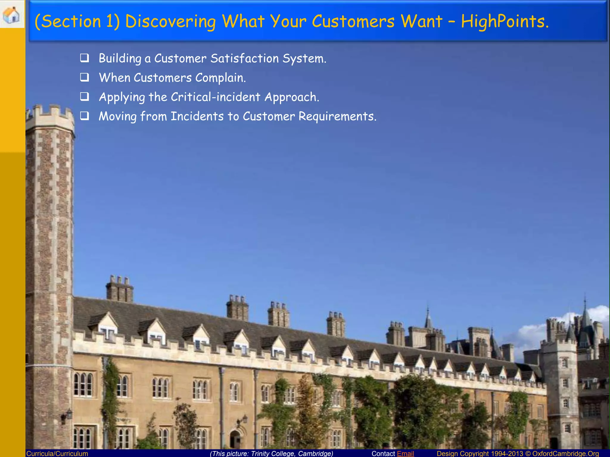 (Section 1) Discovering What Your Customers Want – HighPoints.
 Building a Customer Satisfaction System.
 When Customers Complain.
 Applying the Critical-incident Approach.
 Moving from Incidents to Customer Requirements.

Curricula/Curriculum

(This picture: Trinity College, Cambridge)

Contact Email

Design Copyright 1994-2013 © OxfordCambridge.Org

 