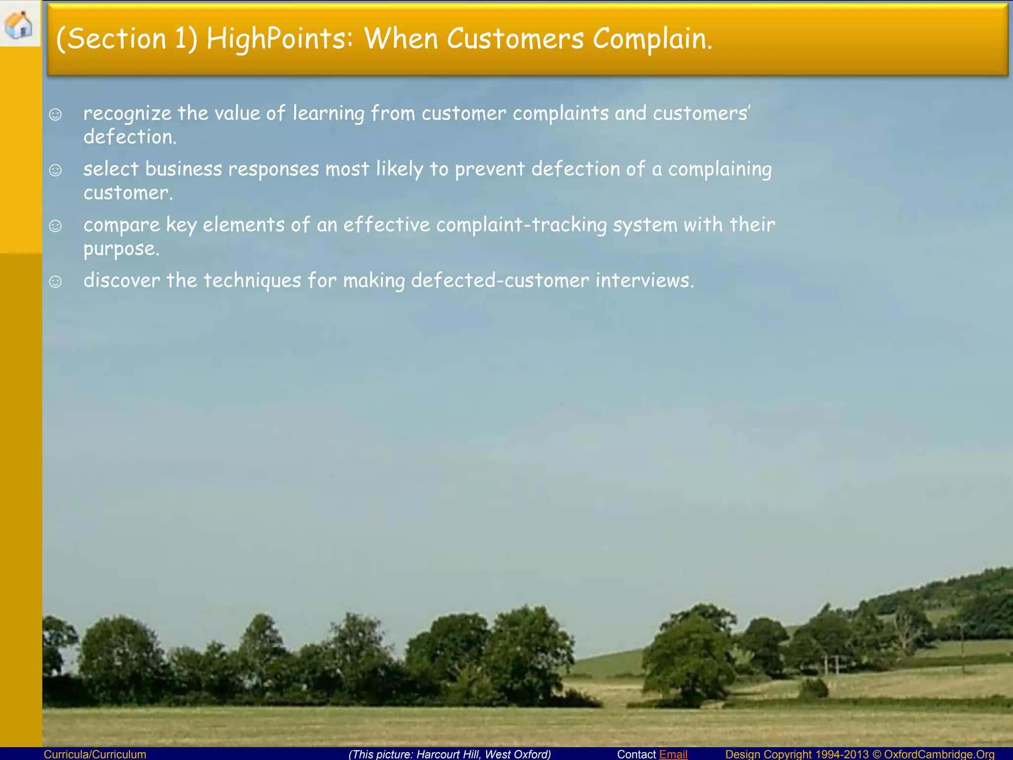 (Section 1) HighPoints: When Customers Complain.
☺ recognize the value of learning from customer complaints and customers’
defection.
☺ select business responses most likely to prevent defection of a complaining
customer.
☺ compare key elements of an effective complaint-tracking system with their
purpose.
☺ discover the techniques for making defected-customer interviews.

Curricula/Curriculum

(This picture: Harcourt Hill, West Oxford)

Contact Email

Design Copyright 1994-2013 © OxfordCambridge.Org

 