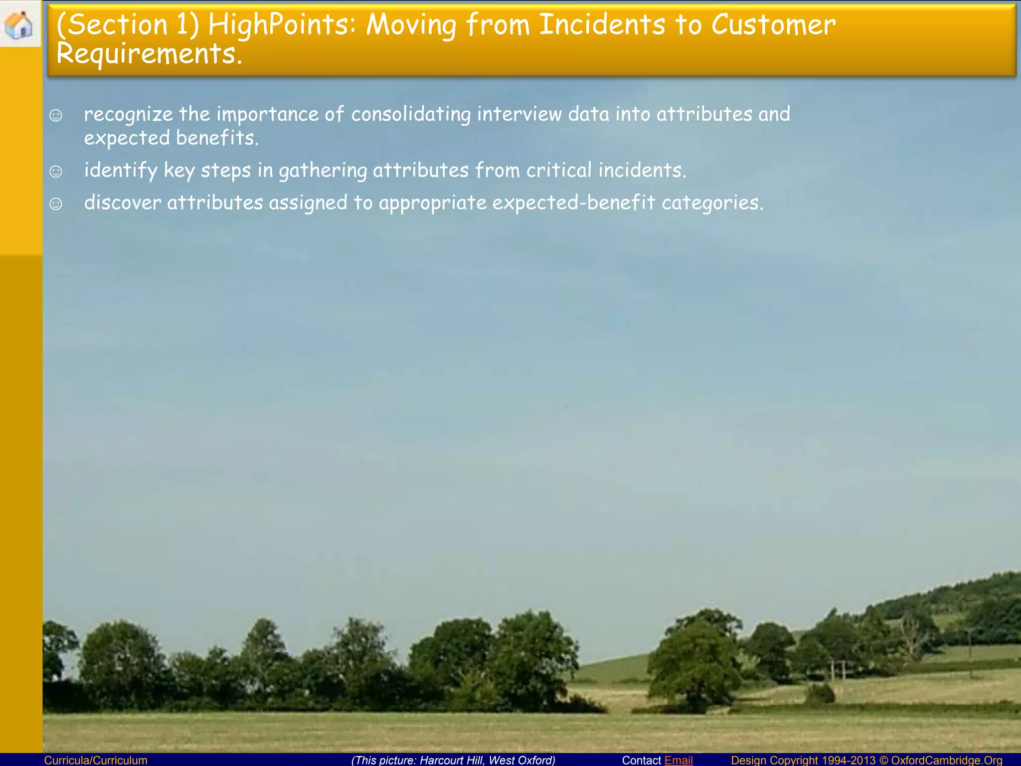 (Section 1) HighPoints: Moving from Incidents to Customer
Requirements.
☺ recognize the importance of consolidating interview data into attributes and
expected benefits.
☺ identify key steps in gathering attributes from critical incidents.

☺ discover attributes assigned to appropriate expected-benefit categories.

Curricula/Curriculum

(This picture: Harcourt Hill, West Oxford)

Contact Email

Design Copyright 1994-2013 © OxfordCambridge.Org

 