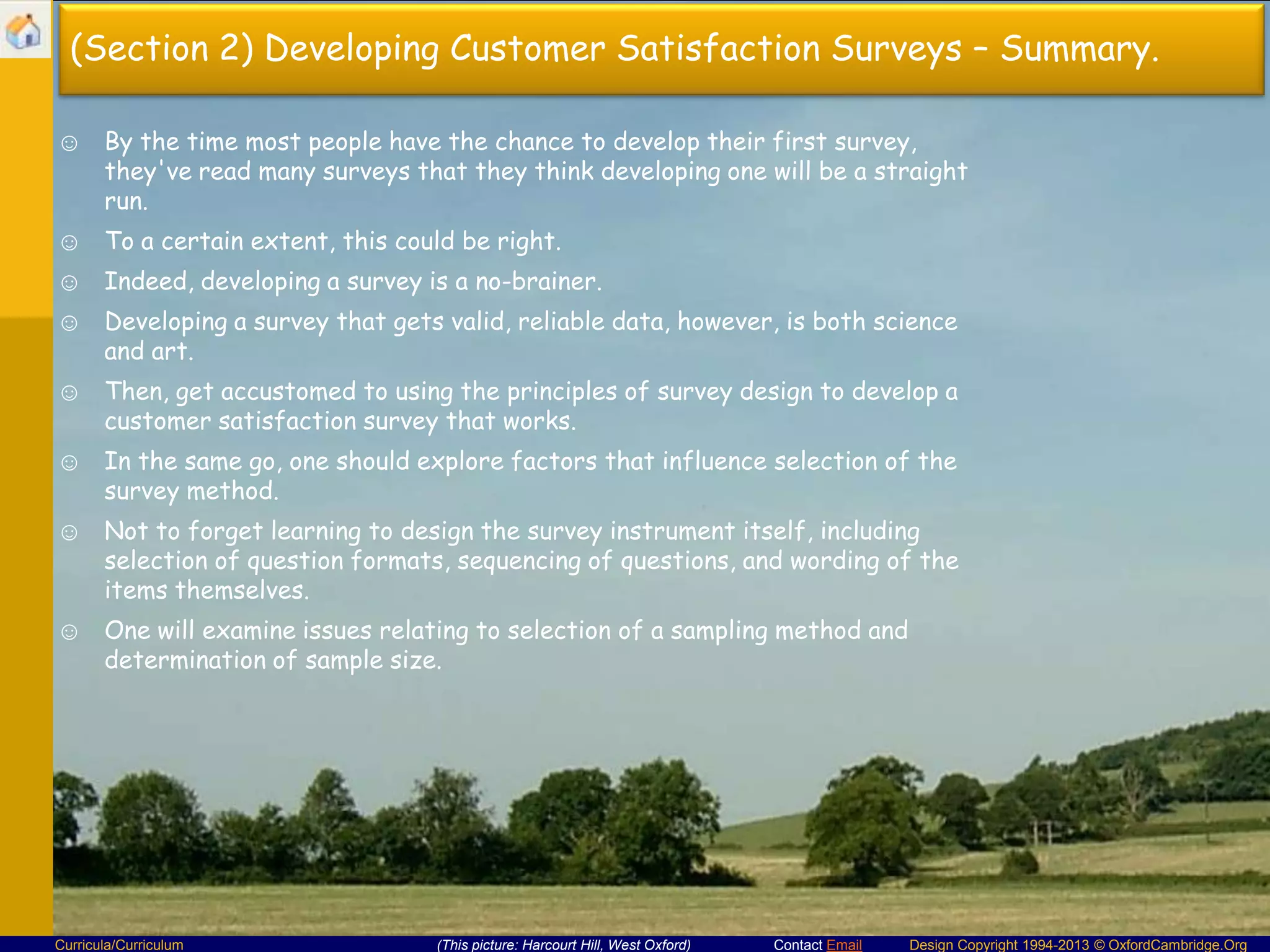 (Section 2) Developing Customer Satisfaction Surveys – Summary.
☺ By the time most people have the chance to develop their first survey,
they've read many surveys that they think developing one will be a straight
run.

☺ To a certain extent, this could be right.
☺ Indeed, developing a survey is a no-brainer.
☺ Developing a survey that gets valid, reliable data, however, is both science
and art.
☺ Then, get accustomed to using the principles of survey design to develop a
customer satisfaction survey that works.

☺ In the same go, one should explore factors that influence selection of the
survey method.
☺ Not to forget learning to design the survey instrument itself, including
selection of question formats, sequencing of questions, and wording of the
items themselves.
☺ One will examine issues relating to selection of a sampling method and
determination of sample size.

Curricula/Curriculum

(This picture: Harcourt Hill, West Oxford)

Contact Email

Design Copyright 1994-2013 © OxfordCambridge.Org

 