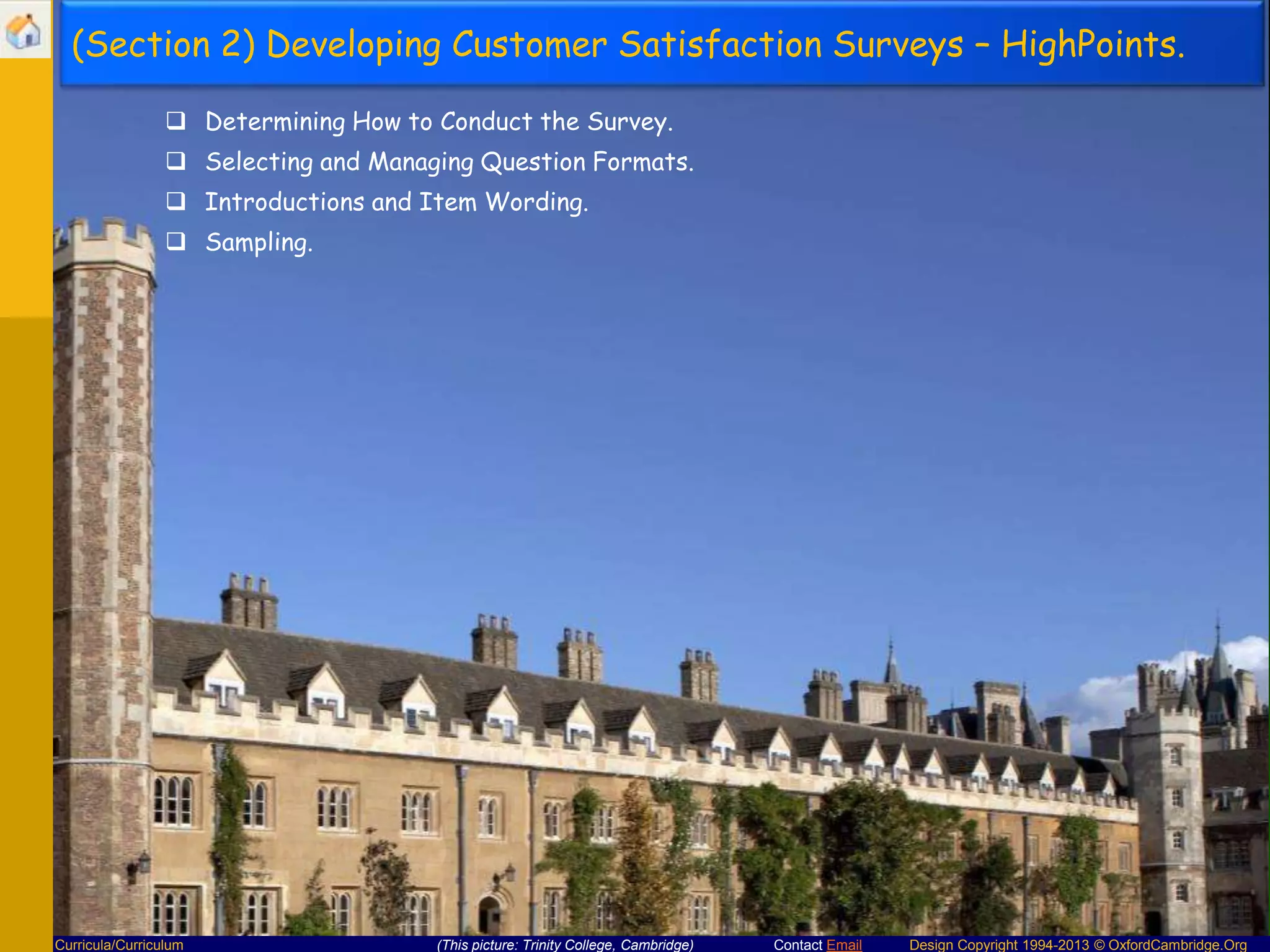 (Section 2) Developing Customer Satisfaction Surveys – HighPoints.
 Determining How to Conduct the Survey.
 Selecting and Managing Question Formats.
 Introductions and Item Wording.
 Sampling.

Curricula/Curriculum

(This picture: Trinity College, Cambridge)

Contact Email

Design Copyright 1994-2013 © OxfordCambridge.Org

 