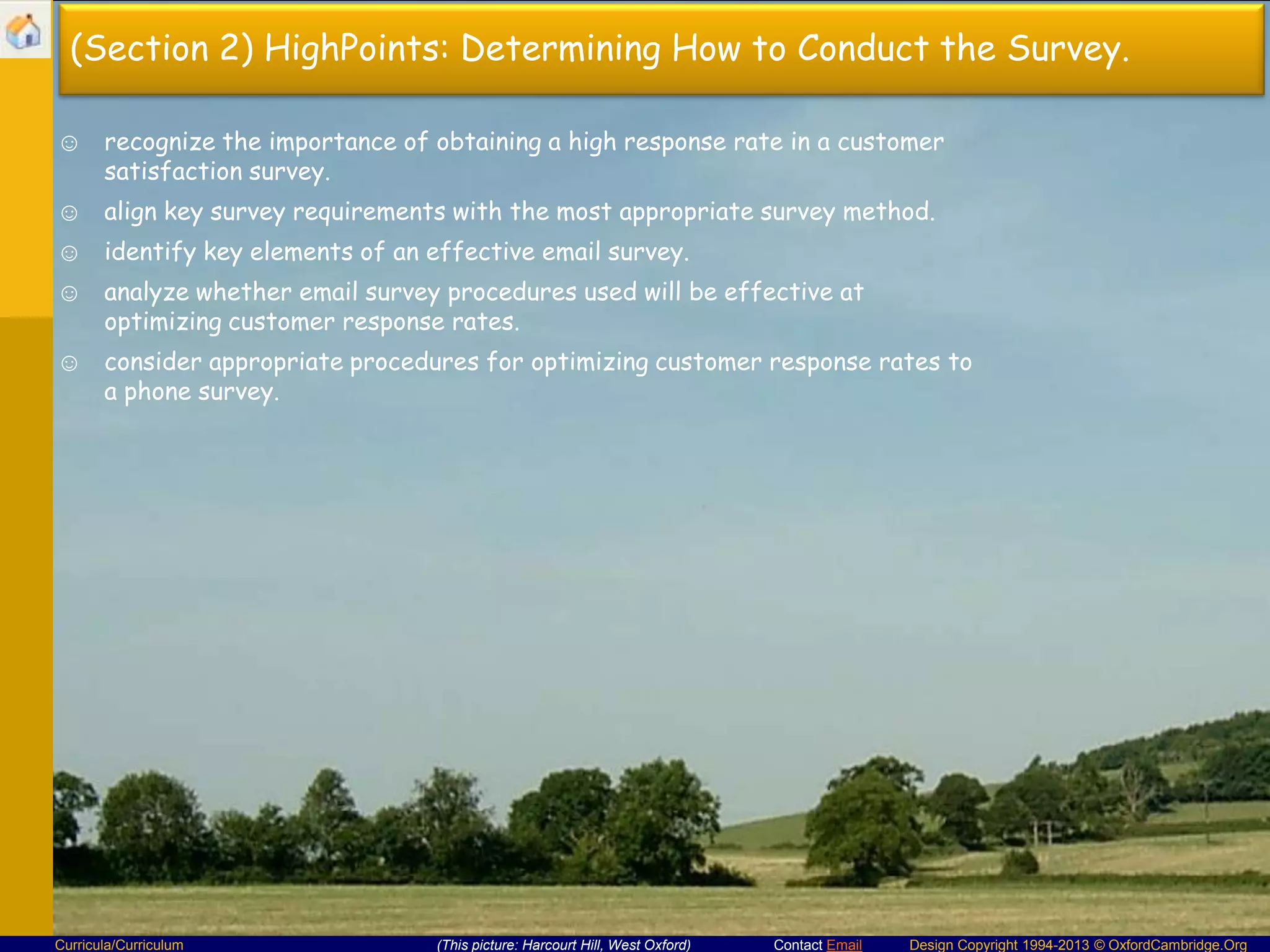 (Section 2) HighPoints: Determining How to Conduct the Survey.
☺ recognize the importance of obtaining a high response rate in a customer
satisfaction survey.
☺ align key survey requirements with the most appropriate survey method.

☺ identify key elements of an effective email survey.
☺ analyze whether email survey procedures used will be effective at
optimizing customer response rates.
☺ consider appropriate procedures for optimizing customer response rates to
a phone survey.

Curricula/Curriculum

(This picture: Harcourt Hill, West Oxford)

Contact Email

Design Copyright 1994-2013 © OxfordCambridge.Org

 