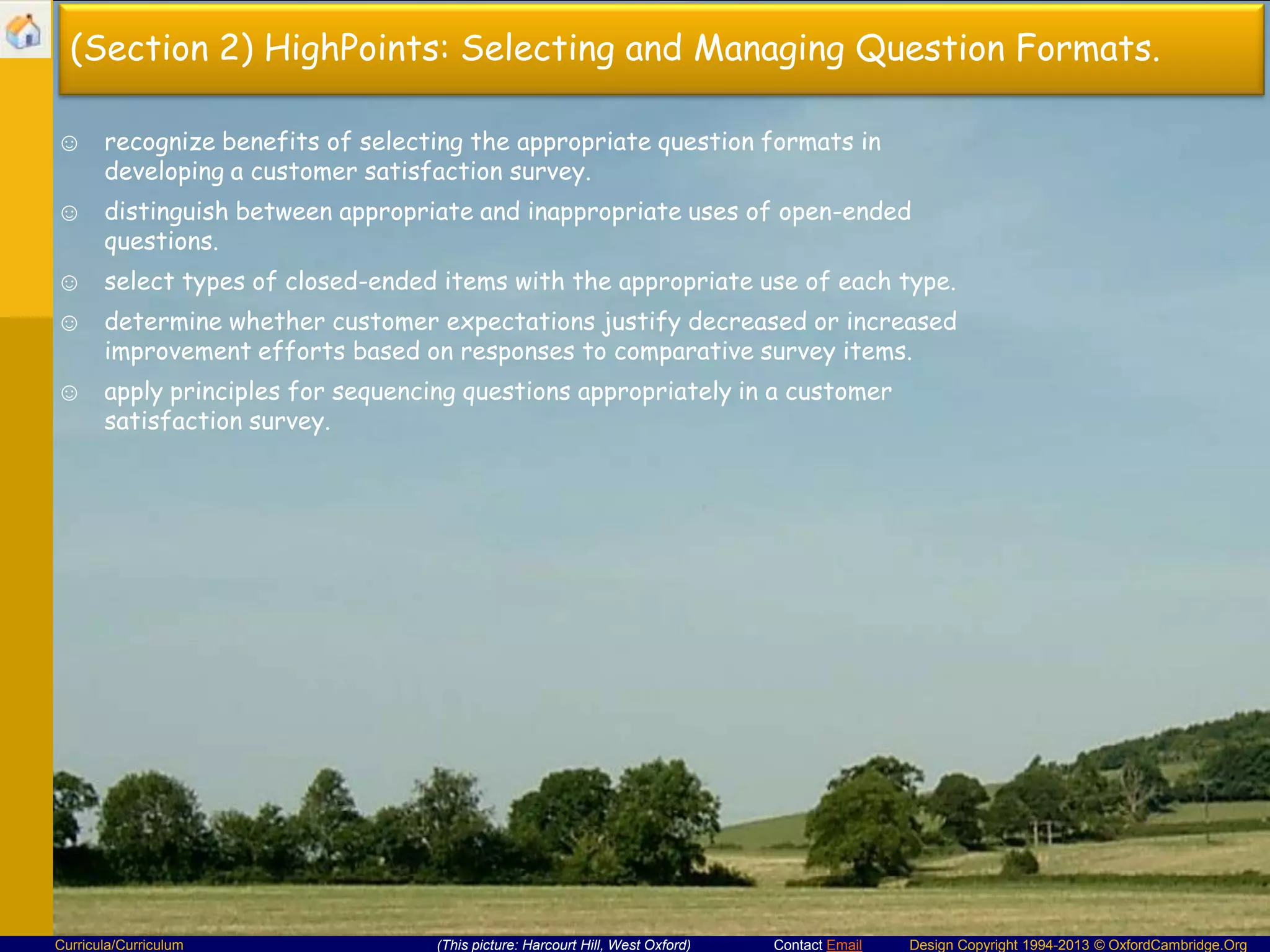(Section 2) HighPoints: Selecting and Managing Question Formats.
☺ recognize benefits of selecting the appropriate question formats in
developing a customer satisfaction survey.
☺ distinguish between appropriate and inappropriate uses of open-ended
questions.
☺ select types of closed-ended items with the appropriate use of each type.
☺ determine whether customer expectations justify decreased or increased
improvement efforts based on responses to comparative survey items.
☺ apply principles for sequencing questions appropriately in a customer
satisfaction survey.

Curricula/Curriculum

(This picture: Harcourt Hill, West Oxford)

Contact Email

Design Copyright 1994-2013 © OxfordCambridge.Org

 
