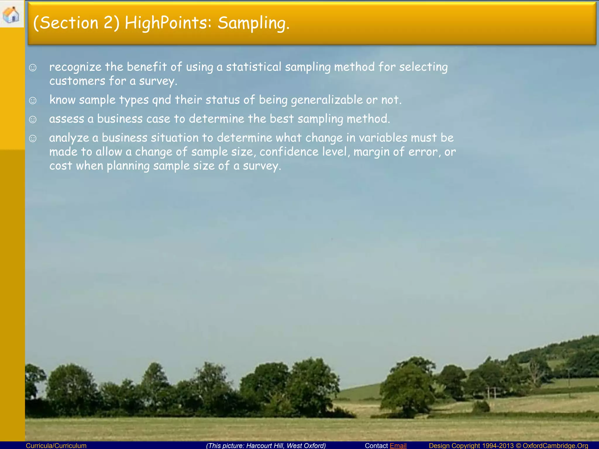 (Section 2) HighPoints: Sampling.
☺ recognize the benefit of using a statistical sampling method for selecting
customers for a survey.
☺ know sample types qnd their status of being generalizable or not.

☺ assess a business case to determine the best sampling method.
☺ analyze a business situation to determine what change in variables must be
made to allow a change of sample size, confidence level, margin of error, or
cost when planning sample size of a survey.

Curricula/Curriculum

(This picture: Harcourt Hill, West Oxford)

Contact Email

Design Copyright 1994-2013 © OxfordCambridge.Org

 