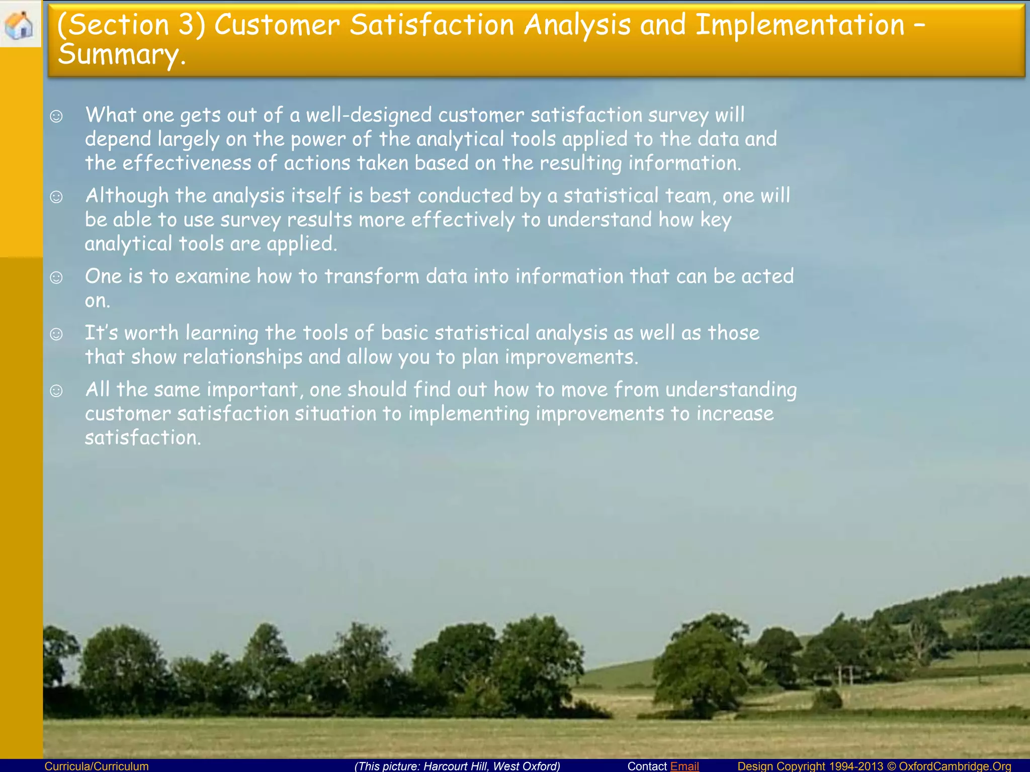 (Section 3) Customer Satisfaction Analysis and Implementation –
Summary.
☺ What one gets out of a well-designed customer satisfaction survey will
depend largely on the power of the analytical tools applied to the data and
the effectiveness of actions taken based on the resulting information.

☺ Although the analysis itself is best conducted by a statistical team, one will
be able to use survey results more effectively to understand how key
analytical tools are applied.
☺ One is to examine how to transform data into information that can be acted
on.
☺ It’s worth learning the tools of basic statistical analysis as well as those
that show relationships and allow you to plan improvements.
☺ All the same important, one should find out how to move from understanding
customer satisfaction situation to implementing improvements to increase
satisfaction.

Curricula/Curriculum

(This picture: Harcourt Hill, West Oxford)

Contact Email

Design Copyright 1994-2013 © OxfordCambridge.Org

 