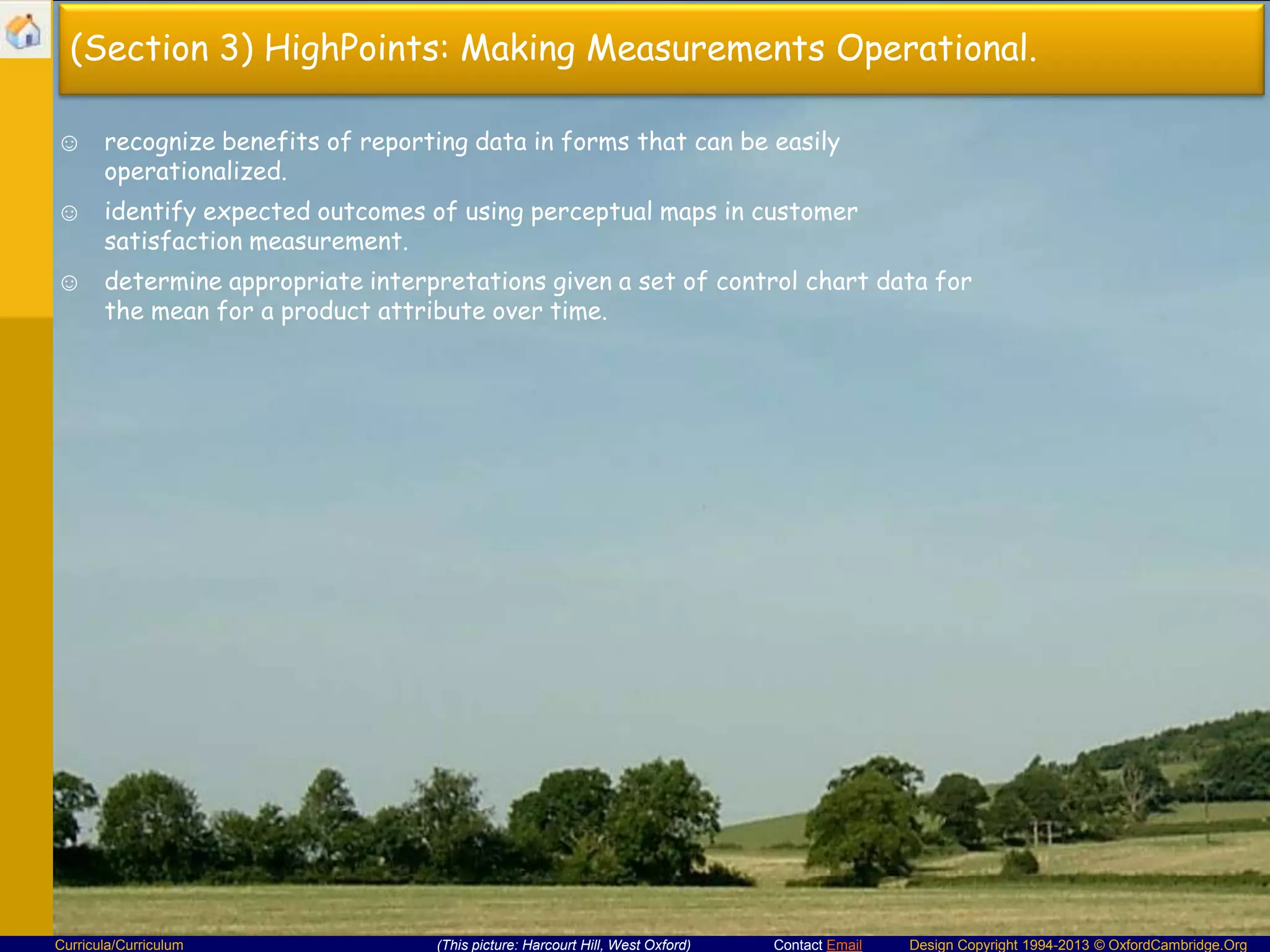 (Section 3) HighPoints: Making Measurements Operational.
☺ recognize benefits of reporting data in forms that can be easily
operationalized.
☺ identify expected outcomes of using perceptual maps in customer
satisfaction measurement.
☺ determine appropriate interpretations given a set of control chart data for
the mean for a product attribute over time.

Curricula/Curriculum

(This picture: Harcourt Hill, West Oxford)

Contact Email

Design Copyright 1994-2013 © OxfordCambridge.Org

 