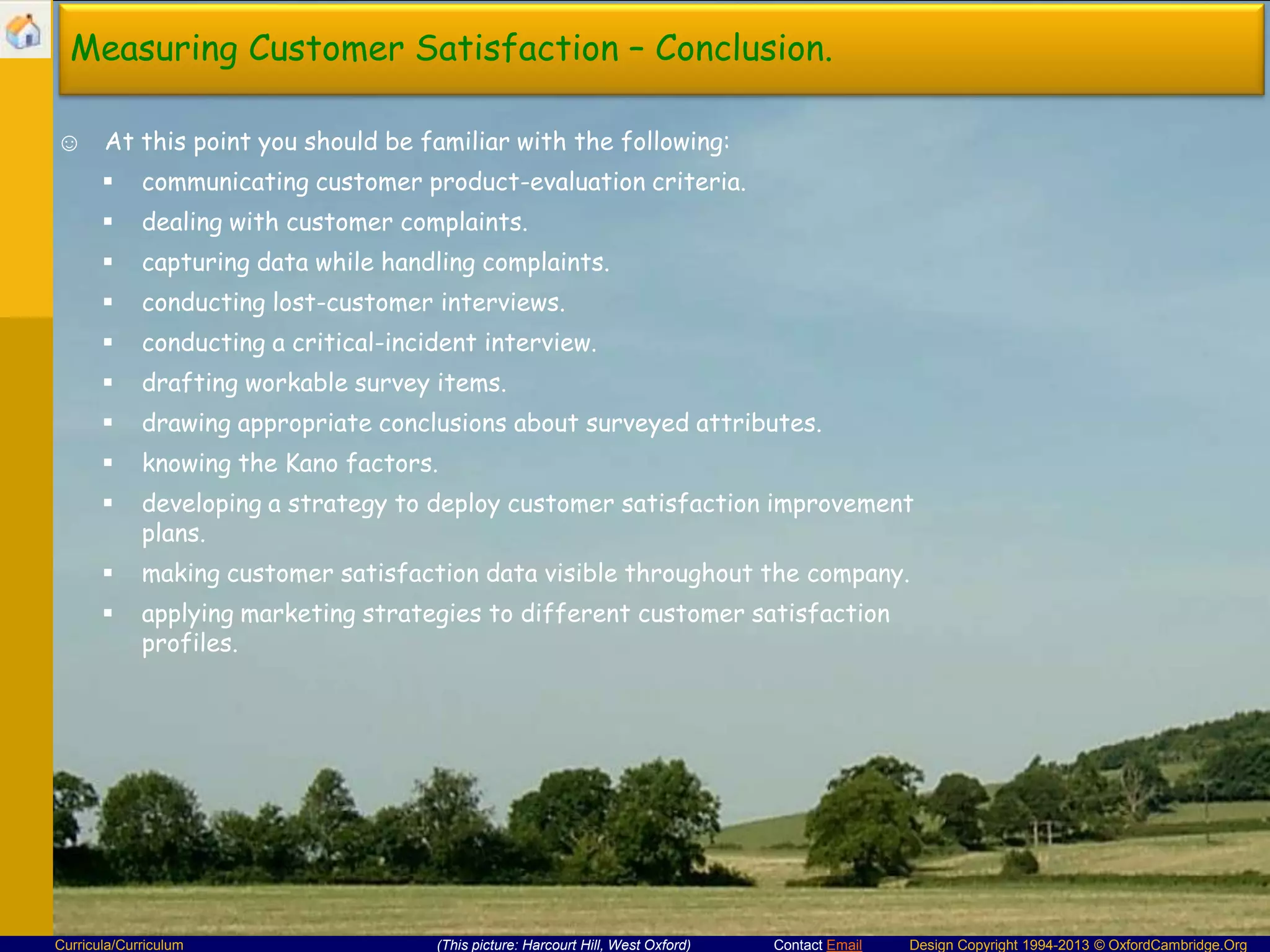 Measuring Customer Satisfaction – Conclusion.
☺ At this point you should be familiar with the following:


communicating customer product-evaluation criteria.



dealing with customer complaints.



capturing data while handling complaints.



conducting lost-customer interviews.



conducting a critical-incident interview.



drafting workable survey items.



drawing appropriate conclusions about surveyed attributes.



knowing the Kano factors.



developing a strategy to deploy customer satisfaction improvement
plans.



making customer satisfaction data visible throughout the company.



applying marketing strategies to different customer satisfaction
profiles.

Curricula/Curriculum

(This picture: Harcourt Hill, West Oxford)

Contact Email

Design Copyright 1994-2013 © OxfordCambridge.Org

 