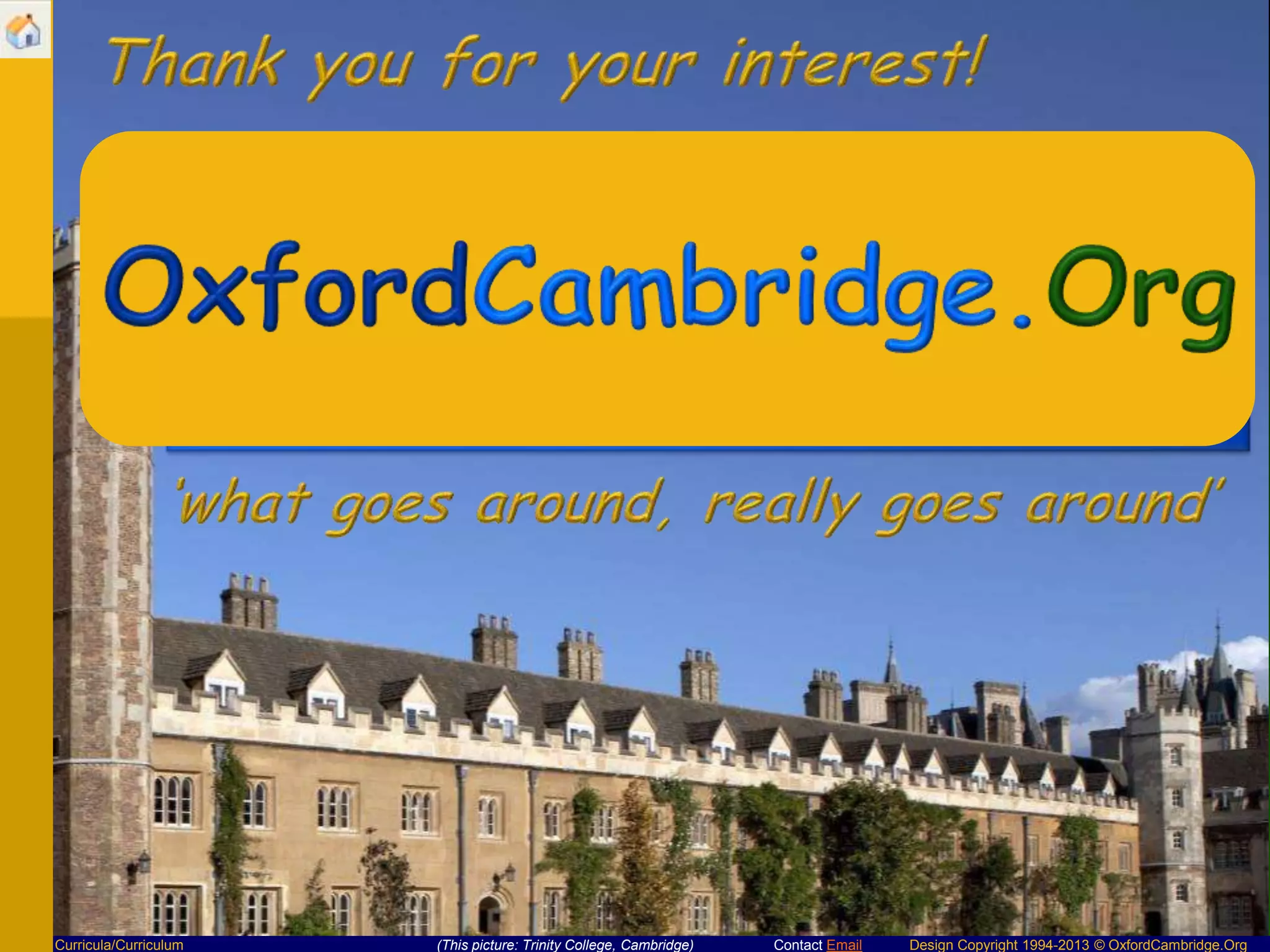 Thank you for your interest!

Curricula/Curriculum

(This picture: Trinity College, Cambridge)

Contact Email

Design Copyright 1994-2013 © OxfordCambridge.Org

 