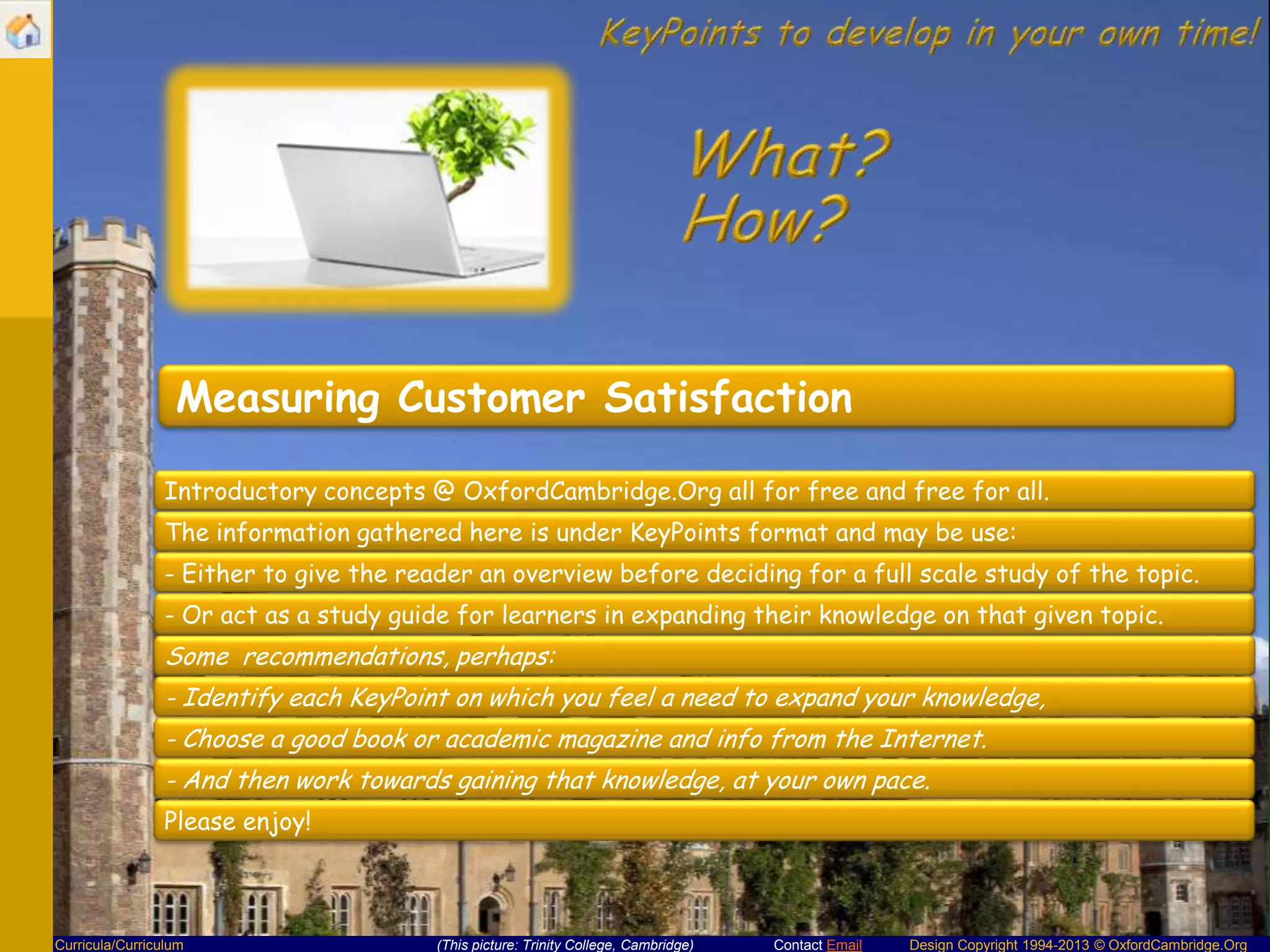 Measuring Customer Satisfaction
Introductory concepts @ OxfordCambridge.Org all for free and free for all.
The information gathered here is under KeyPoints format and may be use:
- Either to give the reader an overview before deciding for a full scale study of the topic.
- Or act as a study guide for learners in expanding their knowledge on that given topic.

Some recommendations, perhaps:
- Identify each KeyPoint on which you feel a need to expand your knowledge,
- Choose a good book or academic magazine and info from the Internet.
- And then work towards gaining that knowledge, at your own pace.
Please enjoy!

Curricula/Curriculum

(This picture: Trinity College, Cambridge)

Contact Email

Design Copyright 1994-2013 © OxfordCambridge.Org

 