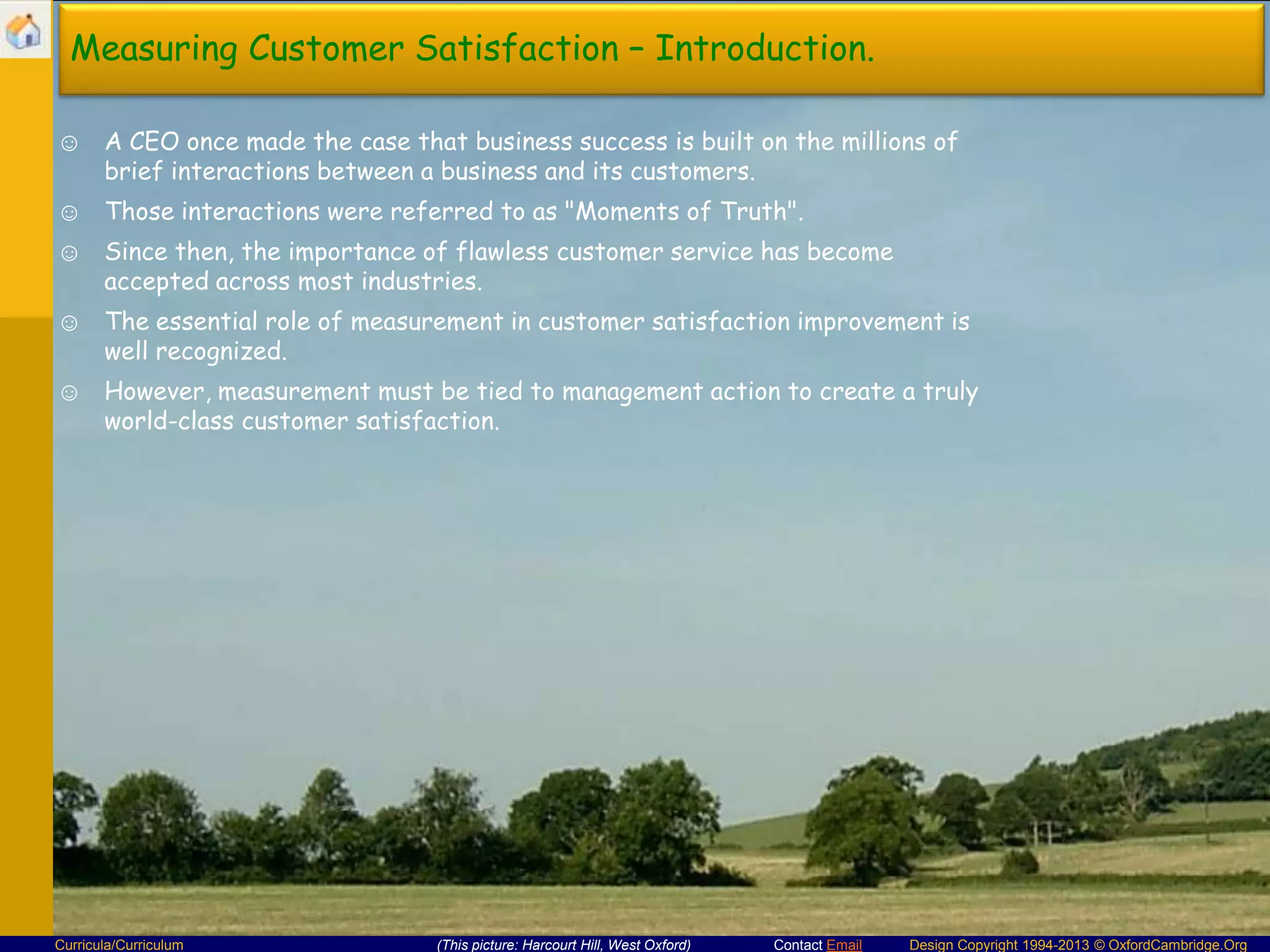 Measuring Customer Satisfaction – Introduction.
☺ A CEO once made the case that business success is built on the millions of
brief interactions between a business and its customers.
☺ Those interactions were referred to as "Moments of Truth".

☺ Since then, the importance of flawless customer service has become
accepted across most industries.
☺ The essential role of measurement in customer satisfaction improvement is
well recognized.
☺ However, measurement must be tied to management action to create a truly
world-class customer satisfaction.

Curricula/Curriculum

(This picture: Harcourt Hill, West Oxford)

Contact Email

Design Copyright 1994-2013 © OxfordCambridge.Org

 