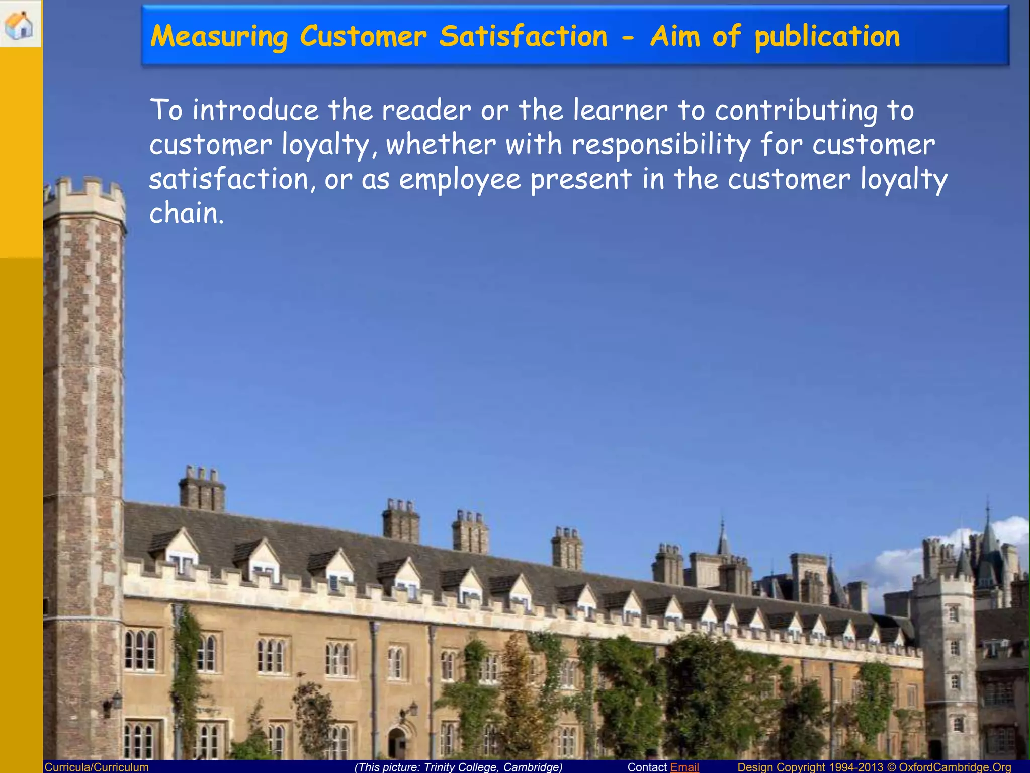 Measuring Customer Satisfaction - Aim of publication
To introduce the reader or the learner to contributing to
customer loyalty, whether with responsibility for customer
satisfaction, or as employee present in the customer loyalty
chain.

Curricula/Curriculum

(This picture: Trinity College, Cambridge)

Contact Email

Design Copyright 1994-2013 © OxfordCambridge.Org

 