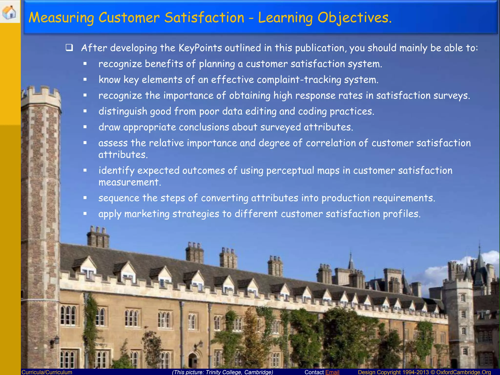 Measuring Customer Satisfaction - Learning Objectives.
 After developing the KeyPoints outlined in this publication, you should mainly be able to:



know key elements of an effective complaint-tracking system.



recognize the importance of obtaining high response rates in satisfaction surveys.



distinguish good from poor data editing and coding practices.



draw appropriate conclusions about surveyed attributes.



assess the relative importance and degree of correlation of customer satisfaction
attributes.



identify expected outcomes of using perceptual maps in customer satisfaction
measurement.



sequence the steps of converting attributes into production requirements.



Curricula/Curriculum

recognize benefits of planning a customer satisfaction system.

apply marketing strategies to different customer satisfaction profiles.

(This picture: Trinity College, Cambridge)

Contact Email

Design Copyright 1994-2013 © OxfordCambridge.Org

 