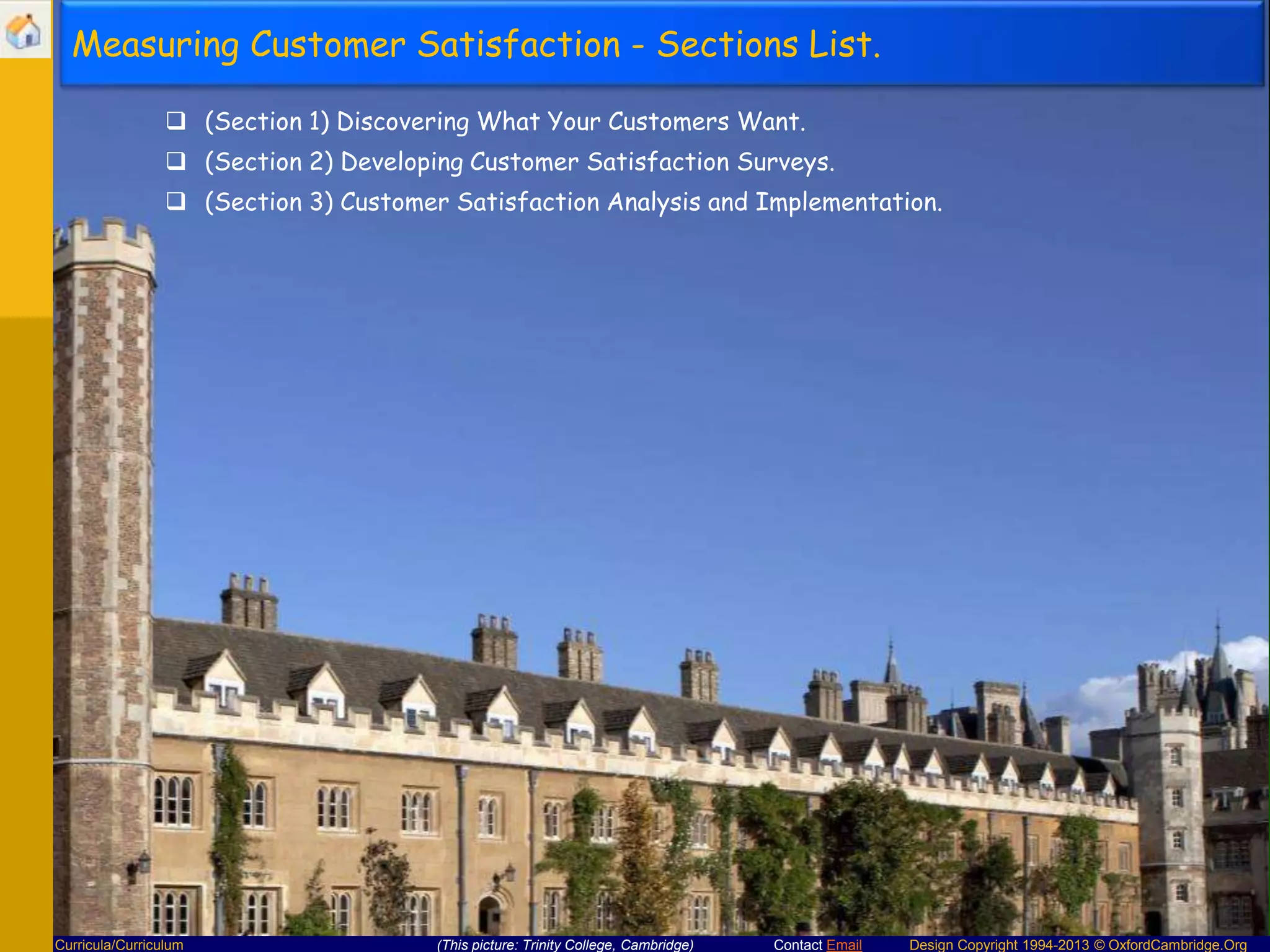 Measuring Customer Satisfaction - Sections List.
 (Section 1) Discovering What Your Customers Want.
 (Section 2) Developing Customer Satisfaction Surveys.
 (Section 3) Customer Satisfaction Analysis and Implementation.

Curricula/Curriculum

(This picture: Trinity College, Cambridge)

Contact Email

Design Copyright 1994-2013 © OxfordCambridge.Org

 