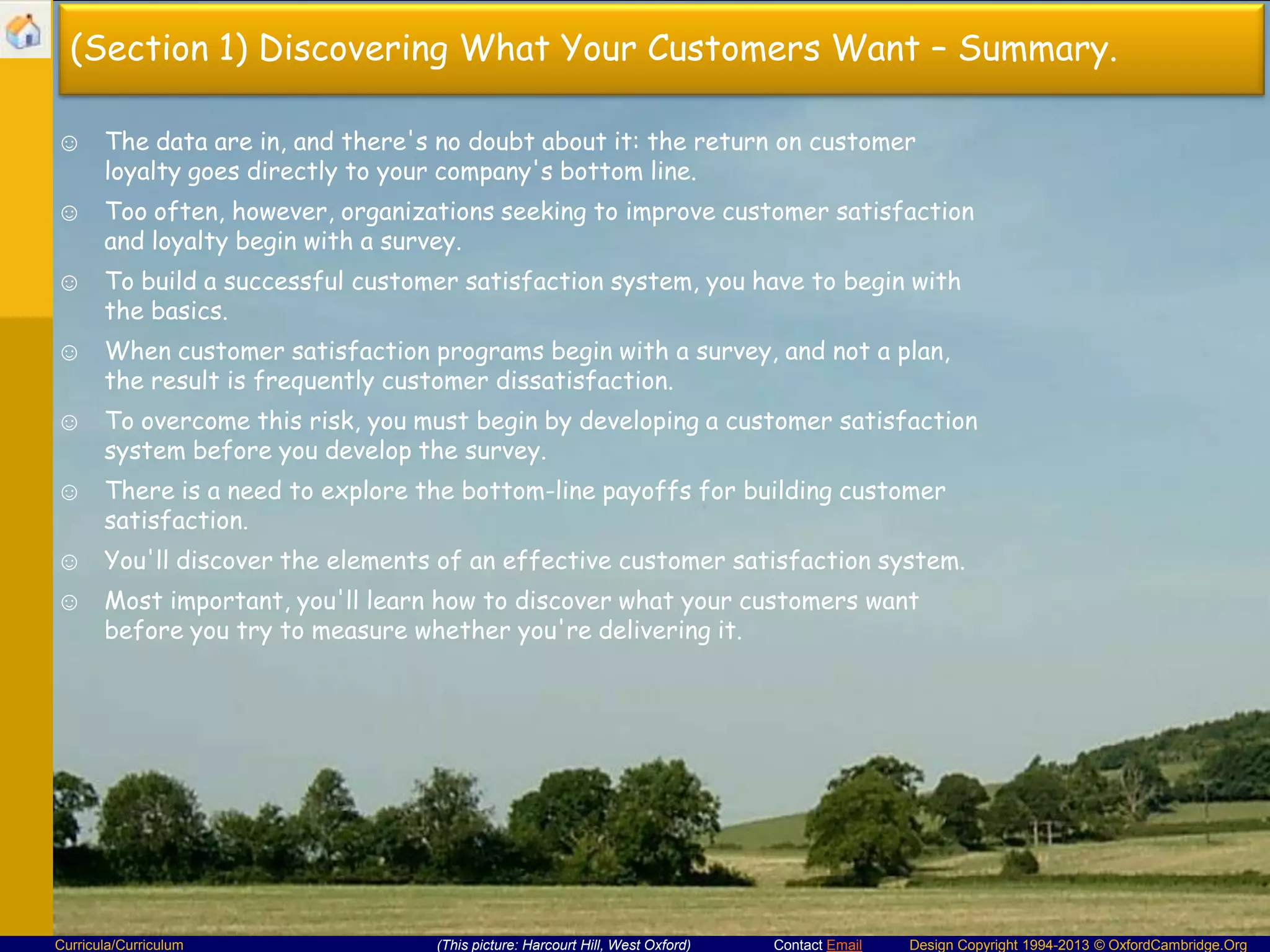 (Section 1) Discovering What Your Customers Want – Summary.
☺ The data are in, and there's no doubt about it: the return on customer
loyalty goes directly to your company's bottom line.
☺ Too often, however, organizations seeking to improve customer satisfaction
and loyalty begin with a survey.
☺ To build a successful customer satisfaction system, you have to begin with
the basics.
☺ When customer satisfaction programs begin with a survey, and not a plan,
the result is frequently customer dissatisfaction.
☺ To overcome this risk, you must begin by developing a customer satisfaction
system before you develop the survey.
☺ There is a need to explore the bottom-line payoffs for building customer
satisfaction.
☺ You'll discover the elements of an effective customer satisfaction system.
☺ Most important, you'll learn how to discover what your customers want
before you try to measure whether you're delivering it.

Curricula/Curriculum

(This picture: Harcourt Hill, West Oxford)

Contact Email

Design Copyright 1994-2013 © OxfordCambridge.Org

 