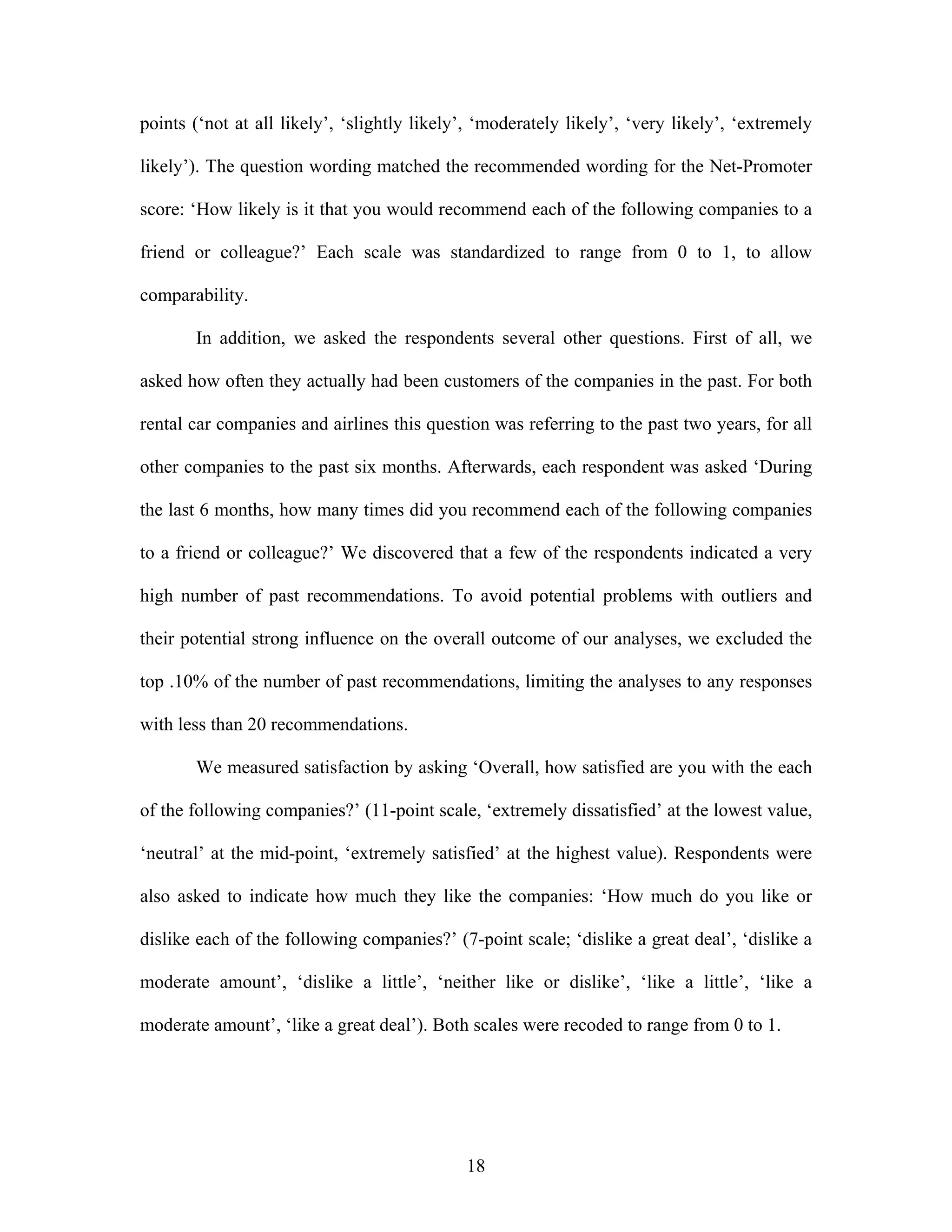18
points (‘not at all likely’, ‘slightly likely’, ‘moderately likely’, ‘very likely’, ‘extremely
likely’). The question wording matched the recommended wording for the Net-Promoter
score: ‘How likely is it that you would recommend each of the following companies to a
friend or colleague?’ Each scale was standardized to range from 0 to 1, to allow
comparability.
In addition, we asked the respondents several other questions. First of all, we
asked how often they actually had been customers of the companies in the past. For both
rental car companies and airlines this question was referring to the past two years, for all
other companies to the past six months. Afterwards, each respondent was asked ‘During
the last 6 months, how many times did you recommend each of the following companies
to a friend or colleague?’ We discovered that a few of the respondents indicated a very
high number of past recommendations. To avoid potential problems with outliers and
their potential strong influence on the overall outcome of our analyses, we excluded the
top .10% of the number of past recommendations, limiting the analyses to any responses
with less than 20 recommendations.
We measured satisfaction by asking ‘Overall, how satisfied are you with the each
of the following companies?’ (11-point scale, ‘extremely dissatisfied’ at the lowest value,
‘neutral’ at the mid-point, ‘extremely satisfied’ at the highest value). Respondents were
also asked to indicate how much they like the companies: ‘How much do you like or
dislike each of the following companies?’ (7-point scale; ‘dislike a great deal’, ‘dislike a
moderate amount’, ‘dislike a little’, ‘neither like or dislike’, ‘like a little’, ‘like a
moderate amount’, ‘like a great deal’). Both scales were recoded to range from 0 to 1.
 