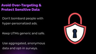 Avoid Over-Targeting &
Protect Sensitive Data
Don’t bombard people with
hyper-personalized ads.
Keep UTMs generic and safe.
Use aggregated, anonymous
data and opt-in surveys.
 