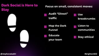 Dark Social is Here to
Stay
Audit “Direct”
trafﬁc
Map the Dark
Funnel
Use
breadcrumbs
Focus on small, consistent moves:
Listen to
communities
Educate
your team
Stay ethical
@stephenakadiri #brightonSEO
 