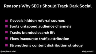Reasons Why SEOs Should Track Dark Social
Reveals hidden referral sources
Spots untapped audience channels
Tracks branded search lift
Fixes inaccurate trafﬁc attribution
Strengthens content distribution strategy
@stephenakadiri #brightonSEO
 