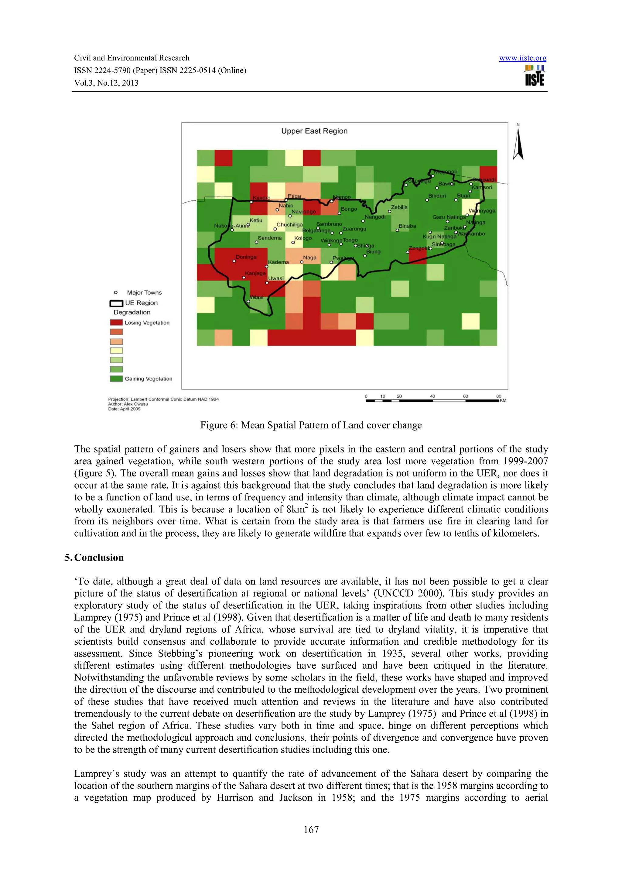 Civil and Environmental Research
ISSN 2224-5790 (Paper) ISSN 2225-0514 (Online)
Vol.3, No.12, 2013

www.iiste.org

Figure 6: Mean Spatial Pattern of Land cover change
The spatial pattern of gainers and losers show that more pixels in the eastern and central portions of the study
area gained vegetation, while south western portions of the study area lost more vegetation from 1999-2007
(figure 5). The overall mean gains and losses show that land degradation is not uniform in the UER, nor does it
occur at the same rate. It is against this background that the study concludes that land degradation is more likely
to be a function of land use, in terms of frequency and intensity than climate, although climate impact cannot be
wholly exonerated. This is because a location of 8km2 is not likely to experience different climatic conditions
from its neighbors over time. What is certain from the study area is that farmers use fire in clearing land for
cultivation and in the process, they are likely to generate wildfire that expands over few to tenths of kilometers.
5. Conclusion
‘To date, although a great deal of data on land resources are available, it has not been possible to get a clear
picture of the status of desertification at regional or national levels’ (UNCCD 2000). This study provides an
exploratory study of the status of desertification in the UER, taking inspirations from other studies including
Lamprey (1975) and Prince et al (1998). Given that desertification is a matter of life and death to many residents
of the UER and dryland regions of Africa, whose survival are tied to dryland vitality, it is imperative that
scientists build consensus and collaborate to provide accurate information and credible methodology for its
assessment. Since Stebbing’s pioneering work on desertification in 1935, several other works, providing
different estimates using different methodologies have surfaced and have been critiqued in the literature.
Notwithstanding the unfavorable reviews by some scholars in the field, these works have shaped and improved
the direction of the discourse and contributed to the methodological development over the years. Two prominent
of these studies that have received much attention and reviews in the literature and have also contributed
tremendously to the current debate on desertification are the study by Lamprey (1975) and Prince et al (1998) in
the Sahel region of Africa. These studies vary both in time and space, hinge on different perceptions which
directed the methodological approach and conclusions, their points of divergence and convergence have proven
to be the strength of many current desertification studies including this one.
Lamprey’s study was an attempt to quantify the rate of advancement of the Sahara desert by comparing the
location of the southern margins of the Sahara desert at two different times; that is the 1958 margins according to
a vegetation map produced by Harrison and Jackson in 1958; and the 1975 margins according to aerial
167

 