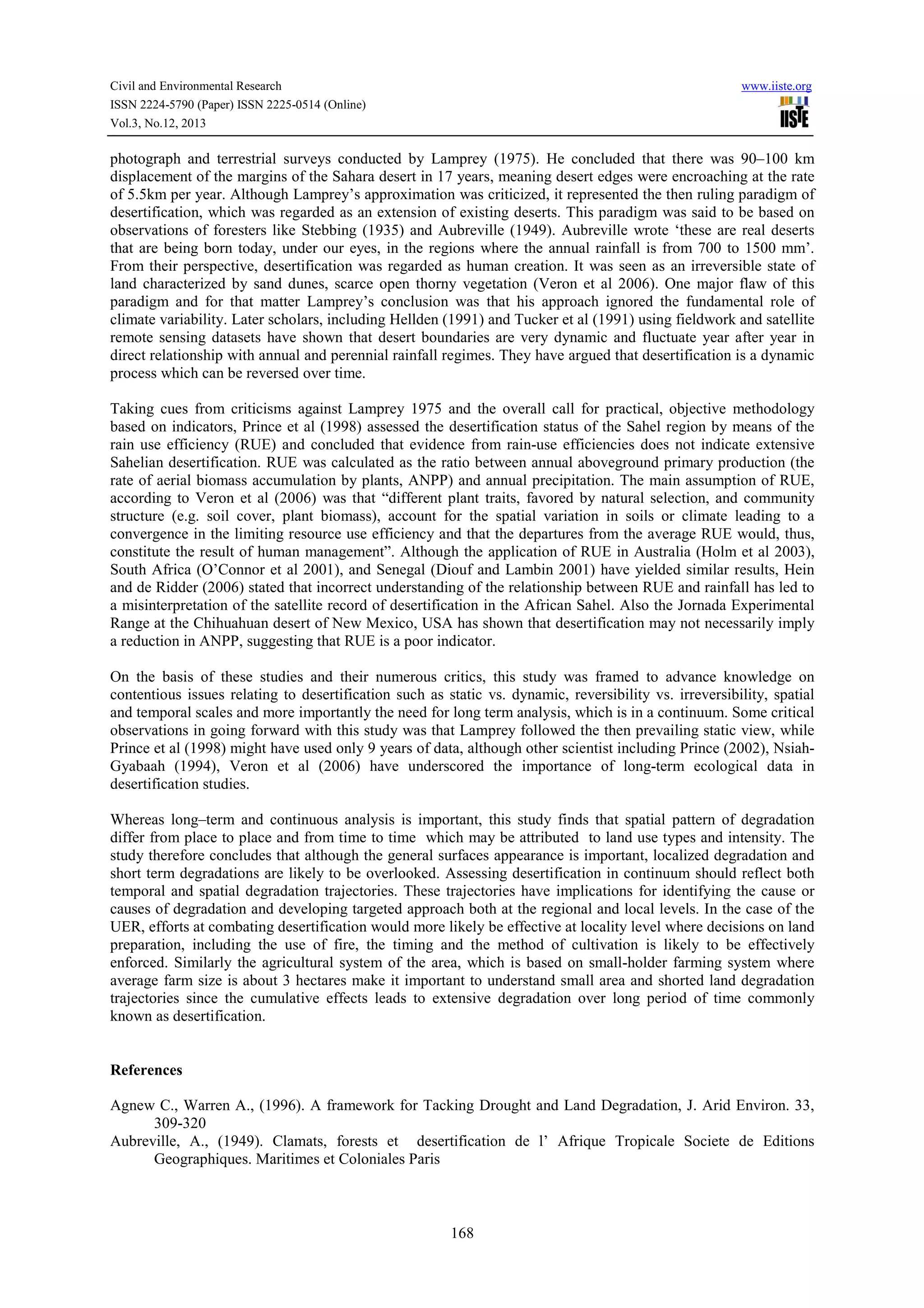 Civil and Environmental Research
ISSN 2224-5790 (Paper) ISSN 2225-0514 (Online)
Vol.3, No.12, 2013

www.iiste.org

photograph and terrestrial surveys conducted by Lamprey (1975). He concluded that there was 90–100 km
displacement of the margins of the Sahara desert in 17 years, meaning desert edges were encroaching at the rate
of 5.5km per year. Although Lamprey’s approximation was criticized, it represented the then ruling paradigm of
desertification, which was regarded as an extension of existing deserts. This paradigm was said to be based on
observations of foresters like Stebbing (1935) and Aubreville (1949). Aubreville wrote ‘these are real deserts
that are being born today, under our eyes, in the regions where the annual rainfall is from 700 to 1500 mm’.
From their perspective, desertification was regarded as human creation. It was seen as an irreversible state of
land characterized by sand dunes, scarce open thorny vegetation (Veron et al 2006). One major flaw of this
paradigm and for that matter Lamprey’s conclusion was that his approach ignored the fundamental role of
climate variability. Later scholars, including Hellden (1991) and Tucker et al (1991) using fieldwork and satellite
remote sensing datasets have shown that desert boundaries are very dynamic and fluctuate year after year in
direct relationship with annual and perennial rainfall regimes. They have argued that desertification is a dynamic
process which can be reversed over time.
Taking cues from criticisms against Lamprey 1975 and the overall call for practical, objective methodology
based on indicators, Prince et al (1998) assessed the desertification status of the Sahel region by means of the
rain use efficiency (RUE) and concluded that evidence from rain-use efficiencies does not indicate extensive
Sahelian desertification. RUE was calculated as the ratio between annual aboveground primary production (the
rate of aerial biomass accumulation by plants, ANPP) and annual precipitation. The main assumption of RUE,
according to Veron et al (2006) was that “different plant traits, favored by natural selection, and community
structure (e.g. soil cover, plant biomass), account for the spatial variation in soils or climate leading to a
convergence in the limiting resource use efficiency and that the departures from the average RUE would, thus,
constitute the result of human management”. Although the application of RUE in Australia (Holm et al 2003),
South Africa (O’Connor et al 2001), and Senegal (Diouf and Lambin 2001) have yielded similar results, Hein
and de Ridder (2006) stated that incorrect understanding of the relationship between RUE and rainfall has led to
a misinterpretation of the satellite record of desertification in the African Sahel. Also the Jornada Experimental
Range at the Chihuahuan desert of New Mexico, USA has shown that desertification may not necessarily imply
a reduction in ANPP, suggesting that RUE is a poor indicator.
On the basis of these studies and their numerous critics, this study was framed to advance knowledge on
contentious issues relating to desertification such as static vs. dynamic, reversibility vs. irreversibility, spatial
and temporal scales and more importantly the need for long term analysis, which is in a continuum. Some critical
observations in going forward with this study was that Lamprey followed the then prevailing static view, while
Prince et al (1998) might have used only 9 years of data, although other scientist including Prince (2002), NsiahGyabaah (1994), Veron et al (2006) have underscored the importance of long-term ecological data in
desertification studies.
Whereas long–term and continuous analysis is important, this study finds that spatial pattern of degradation
differ from place to place and from time to time which may be attributed to land use types and intensity. The
study therefore concludes that although the general surfaces appearance is important, localized degradation and
short term degradations are likely to be overlooked. Assessing desertification in continuum should reflect both
temporal and spatial degradation trajectories. These trajectories have implications for identifying the cause or
causes of degradation and developing targeted approach both at the regional and local levels. In the case of the
UER, efforts at combating desertification would more likely be effective at locality level where decisions on land
preparation, including the use of fire, the timing and the method of cultivation is likely to be effectively
enforced. Similarly the agricultural system of the area, which is based on small-holder farming system where
average farm size is about 3 hectares make it important to understand small area and shorted land degradation
trajectories since the cumulative effects leads to extensive degradation over long period of time commonly
known as desertification.

References
Agnew C., Warren A., (1996). A framework for Tacking Drought and Land Degradation, J. Arid Environ. 33,
309-320
Aubreville, A., (1949). Clamats, forests et desertification de l’ Afrique Tropicale Societe de Editions
Geographiques. Maritimes et Coloniales Paris

168

 