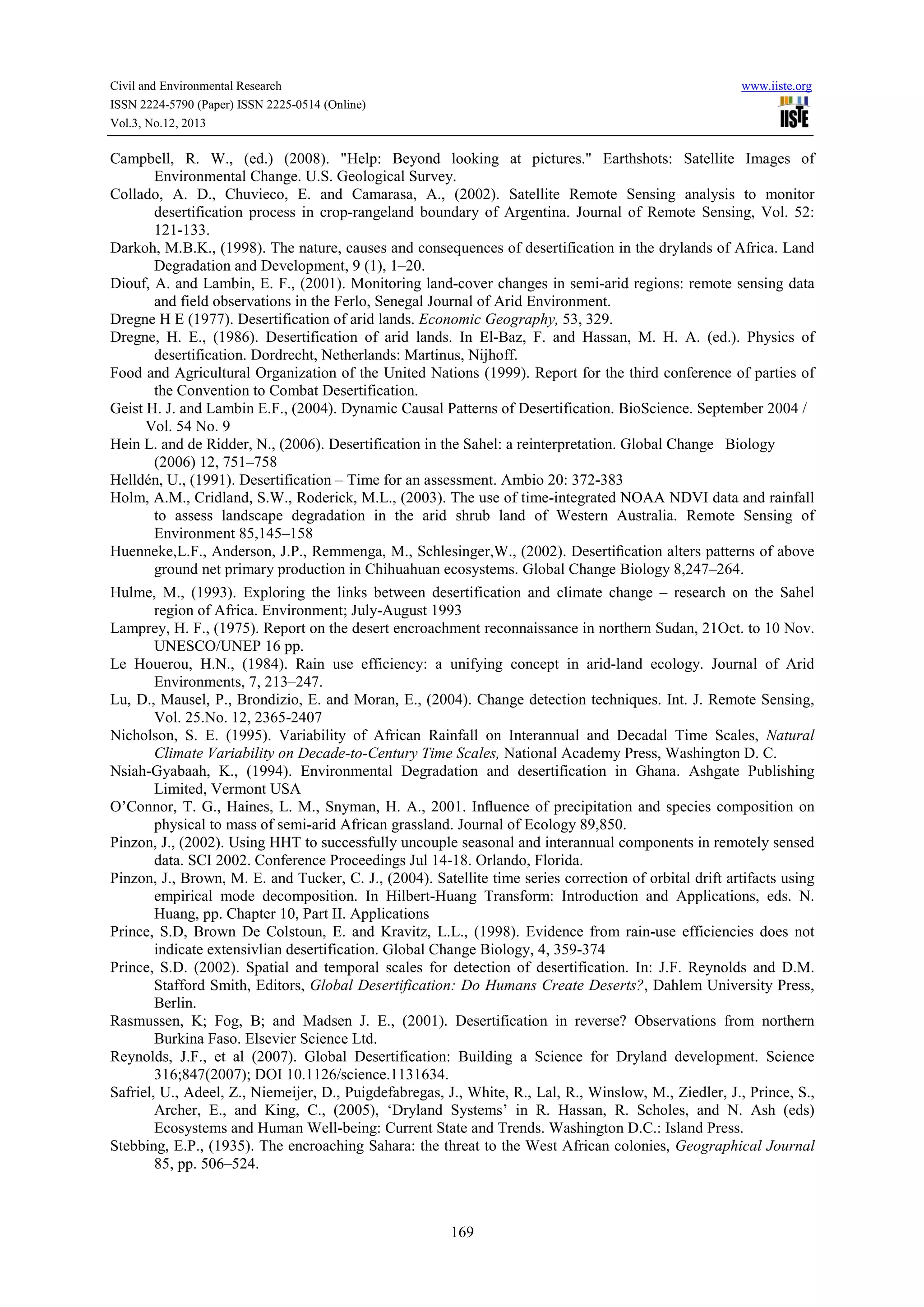 Civil and Environmental Research
ISSN 2224-5790 (Paper) ISSN 2225-0514 (Online)
Vol.3, No.12, 2013

www.iiste.org

Campbell, R. W., (ed.) (2008). "Help: Beyond looking at pictures." Earthshots: Satellite Images of
Environmental Change. U.S. Geological Survey.
Collado, A. D., Chuvieco, E. and Camarasa, A., (2002). Satellite Remote Sensing analysis to monitor
desertification process in crop-rangeland boundary of Argentina. Journal of Remote Sensing, Vol. 52:
121-133.
Darkoh, M.B.K., (1998). The nature, causes and consequences of desertification in the drylands of Africa. Land
Degradation and Development, 9 (1), 1–20.
Diouf, A. and Lambin, E. F., (2001). Monitoring land-cover changes in semi-arid regions: remote sensing data
and field observations in the Ferlo, Senegal Journal of Arid Environment.
Dregne H E (1977). Desertification of arid lands. Economic Geography, 53, 329.
Dregne, H. E., (1986). Desertification of arid lands. In El-Baz, F. and Hassan, M. H. A. (ed.). Physics of
desertification. Dordrecht, Netherlands: Martinus, Nijhoff.
Food and Agricultural Organization of the United Nations (1999). Report for the third conference of parties of
the Convention to Combat Desertification.
Geist H. J. and Lambin E.F., (2004). Dynamic Causal Patterns of Desertification. BioScience. September 2004 /
Vol. 54 No. 9
Hein L. and de Ridder, N., (2006). Desertification in the Sahel: a reinterpretation. Global Change Biology
(2006) 12, 751–758
Helldén, U., (1991). Desertification – Time for an assessment. Ambio 20: 372-383
Holm, A.M., Cridland, S.W., Roderick, M.L., (2003). The use of time-integrated NOAA NDVI data and rainfall
to assess landscape degradation in the arid shrub land of Western Australia. Remote Sensing of
Environment 85,145–158
Huenneke,L.F., Anderson, J.P., Remmenga, M., Schlesinger,W., (2002). Desertiﬁcation alters patterns of above
ground net primary production in Chihuahuan ecosystems. Global Change Biology 8,247–264.
Hulme, M., (1993). Exploring the links between desertification and climate change – research on the Sahel
region of Africa. Environment; July-August 1993
Lamprey, H. F., (1975). Report on the desert encroachment reconnaissance in northern Sudan, 21Oct. to 10 Nov.
UNESCO/UNEP 16 pp.
Le Houerou, H.N., (1984). Rain use efficiency: a unifying concept in arid-land ecology. Journal of Arid
Environments, 7, 213–247.
Lu, D., Mausel, P., Brondizio, E. and Moran, E., (2004). Change detection techniques. Int. J. Remote Sensing,
Vol. 25.No. 12, 2365-2407
Nicholson, S. E. (1995). Variability of African Rainfall on Interannual and Decadal Time Scales, Natural
Climate Variability on Decade-to-Century Time Scales, National Academy Press, Washington D. C.
Nsiah-Gyabaah, K., (1994). Environmental Degradation and desertification in Ghana. Ashgate Publishing
Limited, Vermont USA
O’Connor, T. G., Haines, L. M., Snyman, H. A., 2001. Inﬂuence of precipitation and species composition on
physical to mass of semi-arid African grassland. Journal of Ecology 89,850.
Pinzon, J., (2002). Using HHT to successfully uncouple seasonal and interannual components in remotely sensed
data. SCI 2002. Conference Proceedings Jul 14-18. Orlando, Florida.
Pinzon, J., Brown, M. E. and Tucker, C. J., (2004). Satellite time series correction of orbital drift artifacts using
empirical mode decomposition. In Hilbert-Huang Transform: Introduction and Applications, eds. N.
Huang, pp. Chapter 10, Part II. Applications
Prince, S.D, Brown De Colstoun, E. and Kravitz, L.L., (1998). Evidence from rain-use efficiencies does not
indicate extensivlian desertification. Global Change Biology, 4, 359-374
Prince, S.D. (2002). Spatial and temporal scales for detection of desertification. In: J.F. Reynolds and D.M.
Stafford Smith, Editors, Global Desertification: Do Humans Create Deserts?, Dahlem University Press,
Berlin.
Rasmussen, K; Fog, B; and Madsen J. E., (2001). Desertification in reverse? Observations from northern
Burkina Faso. Elsevier Science Ltd.
Reynolds, J.F., et al (2007). Global Desertification: Building a Science for Dryland development. Science
316;847(2007); DOI 10.1126/science.1131634.
Safriel, U., Adeel, Z., Niemeijer, D., Puigdefabregas, J., White, R., Lal, R., Winslow, M., Ziedler, J., Prince, S.,
Archer, E., and King, C., (2005), ‘Dryland Systems’ in R. Hassan, R. Scholes, and N. Ash (eds)
Ecosystems and Human Well-being: Current State and Trends. Washington D.C.: Island Press.
Stebbing, E.P., (1935). The encroaching Sahara: the threat to the West African colonies, Geographical Journal
85, pp. 506–524.

169

 