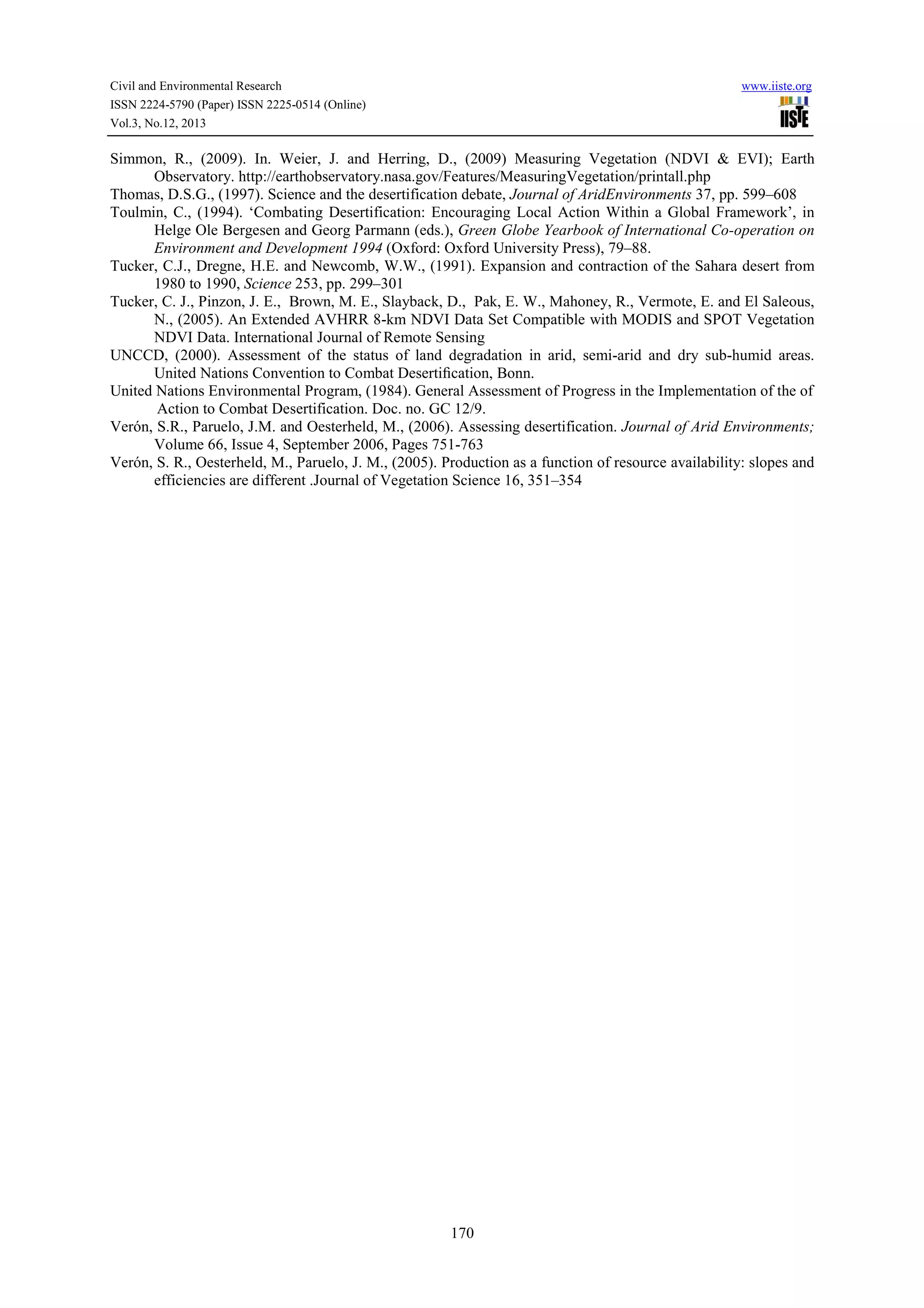 Civil and Environmental Research
ISSN 2224-5790 (Paper) ISSN 2225-0514 (Online)
Vol.3, No.12, 2013

www.iiste.org

Simmon, R., (2009). In. Weier, J. and Herring, D., (2009) Measuring Vegetation (NDVI & EVI); Earth
Observatory. http://earthobservatory.nasa.gov/Features/MeasuringVegetation/printall.php
Thomas, D.S.G., (1997). Science and the desertification debate, Journal of AridEnvironments 37, pp. 599–608
Toulmin, C., (1994). ‘Combating Desertification: Encouraging Local Action Within a Global Framework’, in
Helge Ole Bergesen and Georg Parmann (eds.), Green Globe Yearbook of International Co-operation on
Environment and Development 1994 (Oxford: Oxford University Press), 79–88.
Tucker, C.J., Dregne, H.E. and Newcomb, W.W., (1991). Expansion and contraction of the Sahara desert from
1980 to 1990, Science 253, pp. 299–301
Tucker, C. J., Pinzon, J. E., Brown, M. E., Slayback, D., Pak, E. W., Mahoney, R., Vermote, E. and El Saleous,
N., (2005). An Extended AVHRR 8-km NDVI Data Set Compatible with MODIS and SPOT Vegetation
NDVI Data. International Journal of Remote Sensing
UNCCD, (2000). Assessment of the status of land degradation in arid, semi-arid and dry sub-humid areas.
United Nations Convention to Combat Desertiﬁcation, Bonn.
United Nations Environmental Program, (1984). General Assessment of Progress in the Implementation of the of
Action to Combat Desertification. Doc. no. GC 12/9.
Verón, S.R., Paruelo, J.M. and Oesterheld, M., (2006). Assessing desertification. Journal of Arid Environments;
Volume 66, Issue 4, September 2006, Pages 751-763
Verón, S. R., Oesterheld, M., Paruelo, J. M., (2005). Production as a function of resource availability: slopes and
efficiencies are different .Journal of Vegetation Science 16, 351–354

170

 