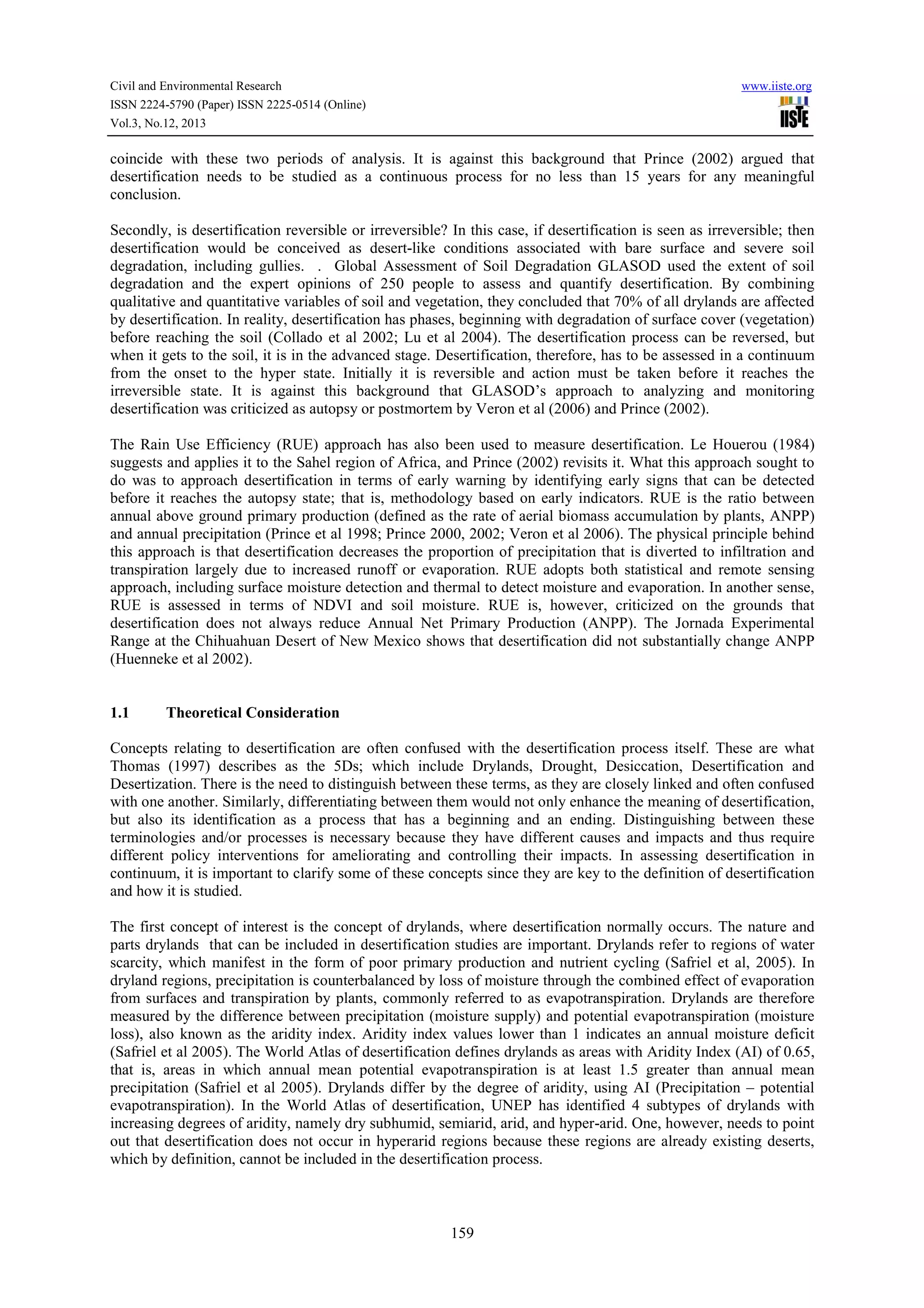 Civil and Environmental Research
ISSN 2224-5790 (Paper) ISSN 2225-0514 (Online)
Vol.3, No.12, 2013

www.iiste.org

coincide with these two periods of analysis. It is against this background that Prince (2002) argued that
desertification needs to be studied as a continuous process for no less than 15 years for any meaningful
conclusion.
Secondly, is desertification reversible or irreversible? In this case, if desertification is seen as irreversible; then
desertification would be conceived as desert-like conditions associated with bare surface and severe soil
degradation, including gullies. . Global Assessment of Soil Degradation GLASOD used the extent of soil
degradation and the expert opinions of 250 people to assess and quantify desertification. By combining
qualitative and quantitative variables of soil and vegetation, they concluded that 70% of all drylands are affected
by desertification. In reality, desertification has phases, beginning with degradation of surface cover (vegetation)
before reaching the soil (Collado et al 2002; Lu et al 2004). The desertification process can be reversed, but
when it gets to the soil, it is in the advanced stage. Desertification, therefore, has to be assessed in a continuum
from the onset to the hyper state. Initially it is reversible and action must be taken before it reaches the
irreversible state. It is against this background that GLASOD’s approach to analyzing and monitoring
desertification was criticized as autopsy or postmortem by Veron et al (2006) and Prince (2002).
The Rain Use Efficiency (RUE) approach has also been used to measure desertification. Le Houerou (1984)
suggests and applies it to the Sahel region of Africa, and Prince (2002) revisits it. What this approach sought to
do was to approach desertification in terms of early warning by identifying early signs that can be detected
before it reaches the autopsy state; that is, methodology based on early indicators. RUE is the ratio between
annual above ground primary production (defined as the rate of aerial biomass accumulation by plants, ANPP)
and annual precipitation (Prince et al 1998; Prince 2000, 2002; Veron et al 2006). The physical principle behind
this approach is that desertification decreases the proportion of precipitation that is diverted to infiltration and
transpiration largely due to increased runoff or evaporation. RUE adopts both statistical and remote sensing
approach, including surface moisture detection and thermal to detect moisture and evaporation. In another sense,
RUE is assessed in terms of NDVI and soil moisture. RUE is, however, criticized on the grounds that
desertification does not always reduce Annual Net Primary Production (ANPP). The Jornada Experimental
Range at the Chihuahuan Desert of New Mexico shows that desertification did not substantially change ANPP
(Huenneke et al 2002).

1.1

Theoretical Consideration

Concepts relating to desertification are often confused with the desertification process itself. These are what
Thomas (1997) describes as the 5Ds; which include Drylands, Drought, Desiccation, Desertification and
Desertization. There is the need to distinguish between these terms, as they are closely linked and often confused
with one another. Similarly, differentiating between them would not only enhance the meaning of desertification,
but also its identification as a process that has a beginning and an ending. Distinguishing between these
terminologies and/or processes is necessary because they have different causes and impacts and thus require
different policy interventions for ameliorating and controlling their impacts. In assessing desertification in
continuum, it is important to clarify some of these concepts since they are key to the definition of desertification
and how it is studied.
The first concept of interest is the concept of drylands, where desertification normally occurs. The nature and
parts drylands that can be included in desertification studies are important. Drylands refer to regions of water
scarcity, which manifest in the form of poor primary production and nutrient cycling (Safriel et al, 2005). In
dryland regions, precipitation is counterbalanced by loss of moisture through the combined effect of evaporation
from surfaces and transpiration by plants, commonly referred to as evapotranspiration. Drylands are therefore
measured by the difference between precipitation (moisture supply) and potential evapotranspiration (moisture
loss), also known as the aridity index. Aridity index values lower than 1 indicates an annual moisture deficit
(Safriel et al 2005). The World Atlas of desertification defines drylands as areas with Aridity Index (AI) of 0.65,
that is, areas in which annual mean potential evapotranspiration is at least 1.5 greater than annual mean
precipitation (Safriel et al 2005). Drylands differ by the degree of aridity, using AI (Precipitation – potential
evapotranspiration). In the World Atlas of desertification, UNEP has identified 4 subtypes of drylands with
increasing degrees of aridity, namely dry subhumid, semiarid, arid, and hyper-arid. One, however, needs to point
out that desertification does not occur in hyperarid regions because these regions are already existing deserts,
which by definition, cannot be included in the desertification process.

159

 