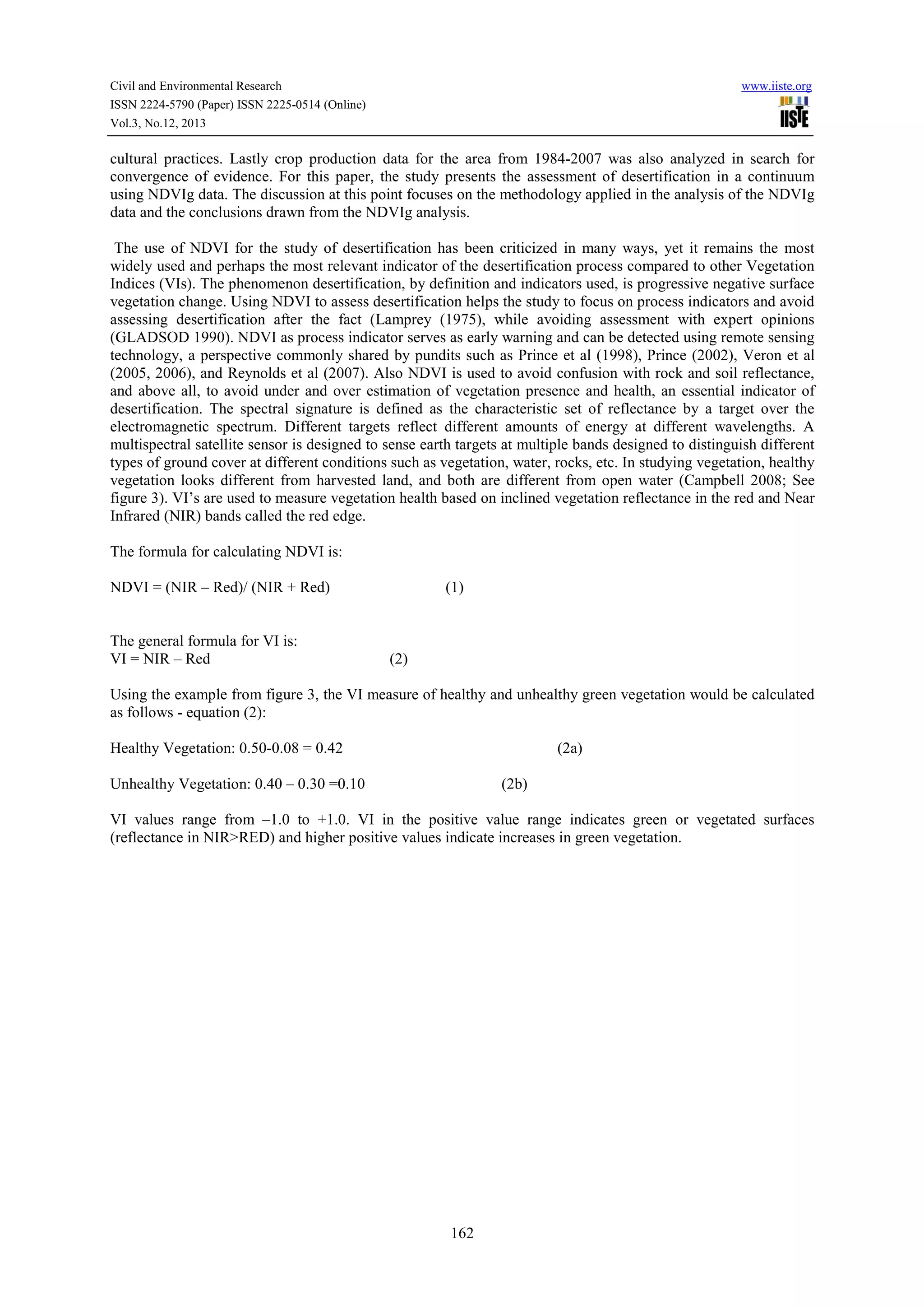 Civil and Environmental Research
ISSN 2224-5790 (Paper) ISSN 2225-0514 (Online)
Vol.3, No.12, 2013

www.iiste.org

cultural practices. Lastly crop production data for the area from 1984-2007 was also analyzed in search for
convergence of evidence. For this paper, the study presents the assessment of desertification in a continuum
using NDVIg data. The discussion at this point focuses on the methodology applied in the analysis of the NDVIg
data and the conclusions drawn from the NDVIg analysis.
The use of NDVI for the study of desertification has been criticized in many ways, yet it remains the most
widely used and perhaps the most relevant indicator of the desertification process compared to other Vegetation
Indices (VIs). The phenomenon desertification, by definition and indicators used, is progressive negative surface
vegetation change. Using NDVI to assess desertification helps the study to focus on process indicators and avoid
assessing desertification after the fact (Lamprey (1975), while avoiding assessment with expert opinions
(GLADSOD 1990). NDVI as process indicator serves as early warning and can be detected using remote sensing
technology, a perspective commonly shared by pundits such as Prince et al (1998), Prince (2002), Veron et al
(2005, 2006), and Reynolds et al (2007). Also NDVI is used to avoid confusion with rock and soil reflectance,
and above all, to avoid under and over estimation of vegetation presence and health, an essential indicator of
desertification. The spectral signature is defined as the characteristic set of reflectance by a target over the
electromagnetic spectrum. Different targets reflect different amounts of energy at different wavelengths. A
multispectral satellite sensor is designed to sense earth targets at multiple bands designed to distinguish different
types of ground cover at different conditions such as vegetation, water, rocks, etc. In studying vegetation, healthy
vegetation looks different from harvested land, and both are different from open water (Campbell 2008; See
figure 3). VI’s are used to measure vegetation health based on inclined vegetation reflectance in the red and Near
Infrared (NIR) bands called the red edge.
The formula for calculating NDVI is:
NDVI = (NIR – Red)/ (NIR + Red)

The general formula for VI is:
VI = NIR – Red

(1)

(2)

Using the example from figure 3, the VI measure of healthy and unhealthy green vegetation would be calculated
as follows - equation (2):
Healthy Vegetation: 0.50-0.08 = 0.42

(2a)

Unhealthy Vegetation: 0.40 – 0.30 =0.10

(2b)

VI values range from –1.0 to +1.0. VI in the positive value range indicates green or vegetated surfaces
(reflectance in NIR>RED) and higher positive values indicate increases in green vegetation.

162

 