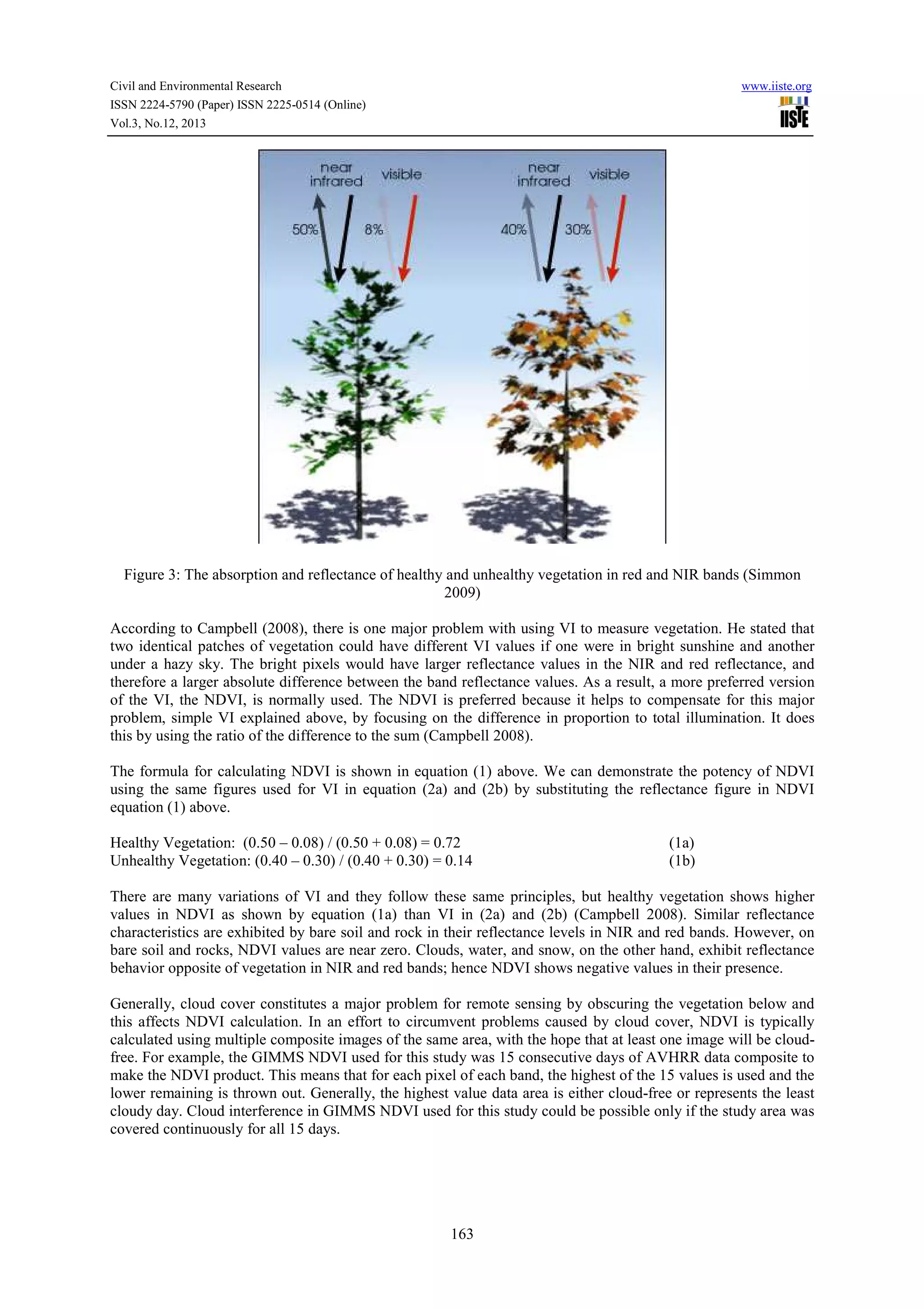 Civil and Environmental Research
ISSN 2224-5790 (Paper) ISSN 2225-0514 (Online)
Vol.3, No.12, 2013

www.iiste.org

Figure 3: The absorption and reflectance of healthy and unhealthy vegetation in red and NIR bands (Simmon
2009)
According to Campbell (2008), there is one major problem with using VI to measure vegetation. He stated that
two identical patches of vegetation could have different VI values if one were in bright sunshine and another
under a hazy sky. The bright pixels would have larger reflectance values in the NIR and red reflectance, and
therefore a larger absolute difference between the band reflectance values. As a result, a more preferred version
of the VI, the NDVI, is normally used. The NDVI is preferred because it helps to compensate for this major
problem, simple VI explained above, by focusing on the difference in proportion to total illumination. It does
this by using the ratio of the difference to the sum (Campbell 2008).
The formula for calculating NDVI is shown in equation (1) above. We can demonstrate the potency of NDVI
using the same figures used for VI in equation (2a) and (2b) by substituting the reflectance figure in NDVI
equation (1) above.
Healthy Vegetation: (0.50 – 0.08) / (0.50 + 0.08) = 0.72
Unhealthy Vegetation: (0.40 – 0.30) / (0.40 + 0.30) = 0.14

(1a)
(1b)

There are many variations of VI and they follow these same principles, but healthy vegetation shows higher
values in NDVI as shown by equation (1a) than VI in (2a) and (2b) (Campbell 2008). Similar reflectance
characteristics are exhibited by bare soil and rock in their reflectance levels in NIR and red bands. However, on
bare soil and rocks, NDVI values are near zero. Clouds, water, and snow, on the other hand, exhibit reflectance
behavior opposite of vegetation in NIR and red bands; hence NDVI shows negative values in their presence.
Generally, cloud cover constitutes a major problem for remote sensing by obscuring the vegetation below and
this affects NDVI calculation. In an effort to circumvent problems caused by cloud cover, NDVI is typically
calculated using multiple composite images of the same area, with the hope that at least one image will be cloudfree. For example, the GIMMS NDVI used for this study was 15 consecutive days of AVHRR data composite to
make the NDVI product. This means that for each pixel of each band, the highest of the 15 values is used and the
lower remaining is thrown out. Generally, the highest value data area is either cloud-free or represents the least
cloudy day. Cloud interference in GIMMS NDVI used for this study could be possible only if the study area was
covered continuously for all 15 days.

163

 