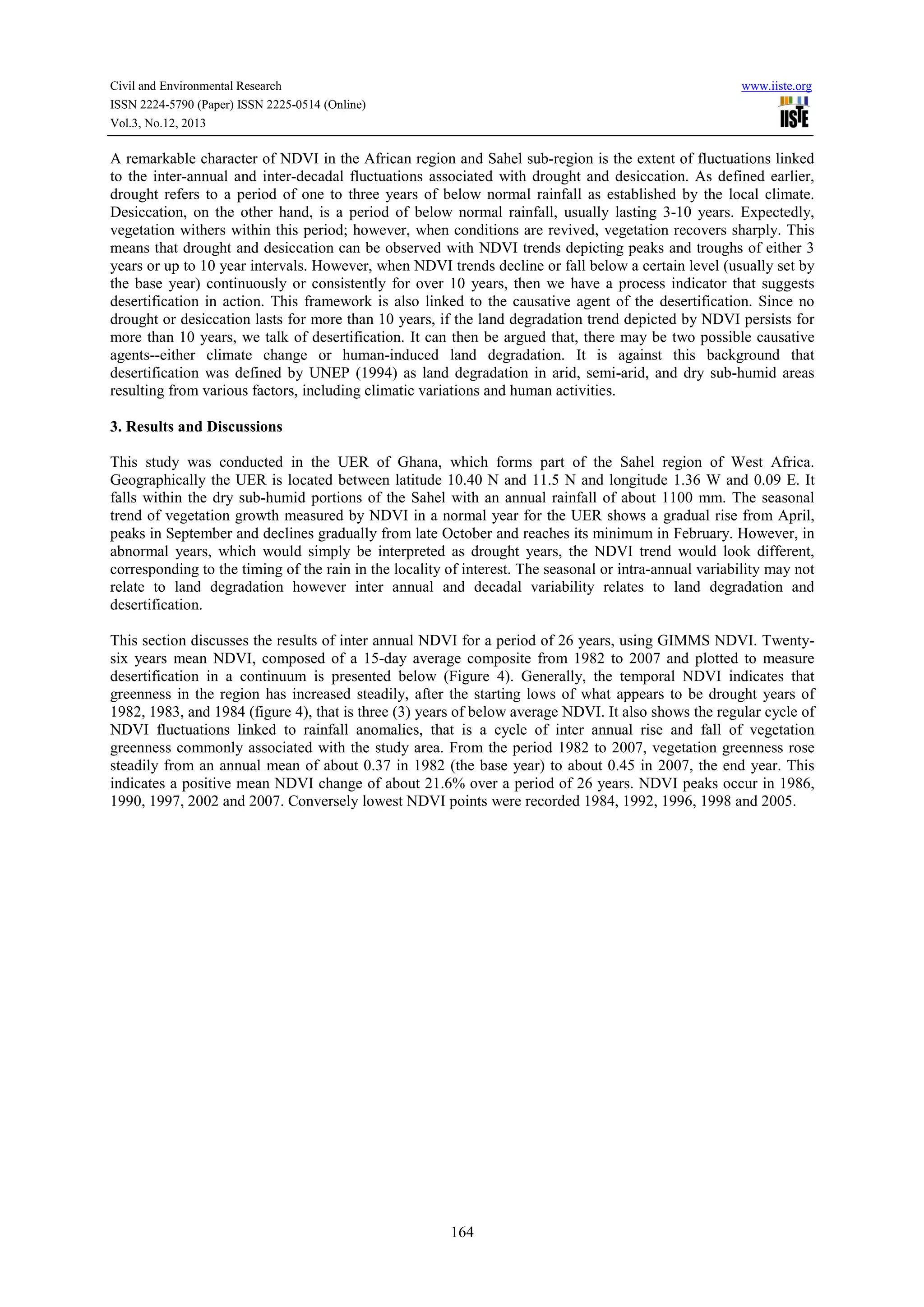 Civil and Environmental Research
ISSN 2224-5790 (Paper) ISSN 2225-0514 (Online)
Vol.3, No.12, 2013

www.iiste.org

A remarkable character of NDVI in the African region and Sahel sub-region is the extent of fluctuations linked
to the inter-annual and inter-decadal fluctuations associated with drought and desiccation. As defined earlier,
drought refers to a period of one to three years of below normal rainfall as established by the local climate.
Desiccation, on the other hand, is a period of below normal rainfall, usually lasting 3-10 years. Expectedly,
vegetation withers within this period; however, when conditions are revived, vegetation recovers sharply. This
means that drought and desiccation can be observed with NDVI trends depicting peaks and troughs of either 3
years or up to 10 year intervals. However, when NDVI trends decline or fall below a certain level (usually set by
the base year) continuously or consistently for over 10 years, then we have a process indicator that suggests
desertification in action. This framework is also linked to the causative agent of the desertification. Since no
drought or desiccation lasts for more than 10 years, if the land degradation trend depicted by NDVI persists for
more than 10 years, we talk of desertification. It can then be argued that, there may be two possible causative
agents--either climate change or human-induced land degradation. It is against this background that
desertification was defined by UNEP (1994) as land degradation in arid, semi-arid, and dry sub-humid areas
resulting from various factors, including climatic variations and human activities.
3. Results and Discussions
This study was conducted in the UER of Ghana, which forms part of the Sahel region of West Africa.
Geographically the UER is located between latitude 10.40 N and 11.5 N and longitude 1.36 W and 0.09 E. It
falls within the dry sub-humid portions of the Sahel with an annual rainfall of about 1100 mm. The seasonal
trend of vegetation growth measured by NDVI in a normal year for the UER shows a gradual rise from April,
peaks in September and declines gradually from late October and reaches its minimum in February. However, in
abnormal years, which would simply be interpreted as drought years, the NDVI trend would look different,
corresponding to the timing of the rain in the locality of interest. The seasonal or intra-annual variability may not
relate to land degradation however inter annual and decadal variability relates to land degradation and
desertification.
This section discusses the results of inter annual NDVI for a period of 26 years, using GIMMS NDVI. Twentysix years mean NDVI, composed of a 15-day average composite from 1982 to 2007 and plotted to measure
desertification in a continuum is presented below (Figure 4). Generally, the temporal NDVI indicates that
greenness in the region has increased steadily, after the starting lows of what appears to be drought years of
1982, 1983, and 1984 (figure 4), that is three (3) years of below average NDVI. It also shows the regular cycle of
NDVI fluctuations linked to rainfall anomalies, that is a cycle of inter annual rise and fall of vegetation
greenness commonly associated with the study area. From the period 1982 to 2007, vegetation greenness rose
steadily from an annual mean of about 0.37 in 1982 (the base year) to about 0.45 in 2007, the end year. This
indicates a positive mean NDVI change of about 21.6% over a period of 26 years. NDVI peaks occur in 1986,
1990, 1997, 2002 and 2007. Conversely lowest NDVI points were recorded 1984, 1992, 1996, 1998 and 2005.

164

 