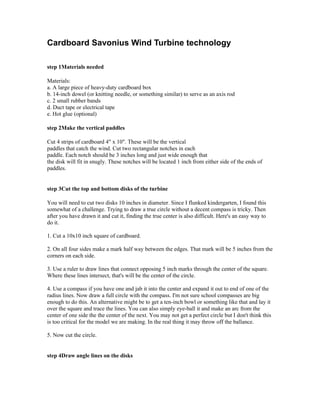 Cardboard Savonius Wind Turbine technology

step 1Materials needed

Materials:
a. A large piece of heavy-duty cardboard box
b. 14-inch dowel (or knitting needle, or something similar) to serve as an axis rod
c. 2 small rubber bands
d. Duct tape or electrical tape
e. Hot glue (optional)

step 2Make the vertical paddles

Cut 4 strips of cardboard 4" x 10". These will be the vertical
paddles that catch the wind. Cut two rectangular notches in each
paddle. Each notch should be 3 inches long and just wide enough that
the disk will fit in snugly. These notches will be located 1 inch from either side of the ends of
paddles.


step 3Cut the top and bottom disks of the turbine

You will need to cut two disks 10 inches in diameter. Since I flunked kindergarten, I found this
somewhat of a challenge. Trying to draw a true circle without a decent compass is tricky. Then
after you have drawn it and cut it, finding the true center is also difficult. Here's an easy way to
do it.

1. Cut a 10x10 inch square of cardboard.

2. On all four sides make a mark half way between the edges. That mark will be 5 inches from the
corners on each side.

3. Use a ruler to draw lines that connect opposing 5 inch marks through the center of the square.
Where these lines intersect, that's will be the center of the circle.

4. Use a compass if you have one and jab it into the center and expand it out to end of one of the
radius lines. Now draw a full circle with the compass. I'm not sure school compasses are big
enough to do this. An alternative might be to get a ten-inch bowl or something like that and lay it
over the square and trace the lines. You can also simply eye-ball it and make an arc from the
center of one side the the center of the next. You may not get a perfect circle but I don't think this
is too critical for the model we are making. In the real thing it may throw off the ballance.

5. Now cut the circle.


step 4Draw angle lines on the disks
 