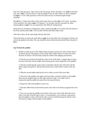 Now for a little geometry. Take a look at the first image. Notice that there is an Angle A and sides
a, b, and c. Side c is the line that we want the paddle to line up with. Where we draw it depends
on angle a. To do a little geometry on this let's cheat and use a web-based right triangle
calculator.

My side b is 5 inches (the radius of the circle) and I chose to make side a 2.25 inches. Accoding
to the calculator, this makes angle A 24 degrees. You can play with this calculator by either
entering side a or angle A as you experiment with different configurations.

Going with my 24 degrees configuration, make a mark along side a 2.25 inches from the center of
the circle and then draw side c. Now do that with the other three radius lines.

After that is done, do the same thing with the other disk.

Notice that there are short cuts in the disk at angle A on each radius line. The pupose of these cuts
is dock the paddle to the disks. The cuts should be about a half inch and should follow the path of
line c.


step 5Attach the paddles

    1. Double or triple up one of the rubber bands and push it up the axis rod to within about 2
       inch from the top. The purpose of this and the other rubber band is to anchor the rod to
       the disk via friction. The also help to keep the turbine from slipping up and down.

        2. Push the axis rod down through the center of one of the disks. I suggest that you keep
        the side of the disk with the angles drawn facing up for easlier alignment of the paddles.

        3. Push the rod through the center of the second disk with the side of the disk with the
        drawn angles facing down. Slid the disk up the rod to within about 8 inches of the top
        disk.

        4. Slide the second rubber band up the rod to within an inch of the lower disk.

        5. Push one of the paddles onto upper and lower disks so that the notches on the paddle
        dock into the angled notches on the upper and lower disks. You might want to
        temporarily tape the paddle into place from the top and bottom.

        6. Mount the other three paddles in same way.

        7. Push the rubber band on the bottom up the rod so that it sits firmly up against the lower
        disk.

        8. Now you can tape the paddles more firmly to the lower sides of the disks (the lower
        sides if you don't want the tape to show. As an alternative, you could use a glue gun to
        glue the paddles in place. Only do this after you have finished testing the turbine in the
        wind and are happy with the angles of the paddles
 